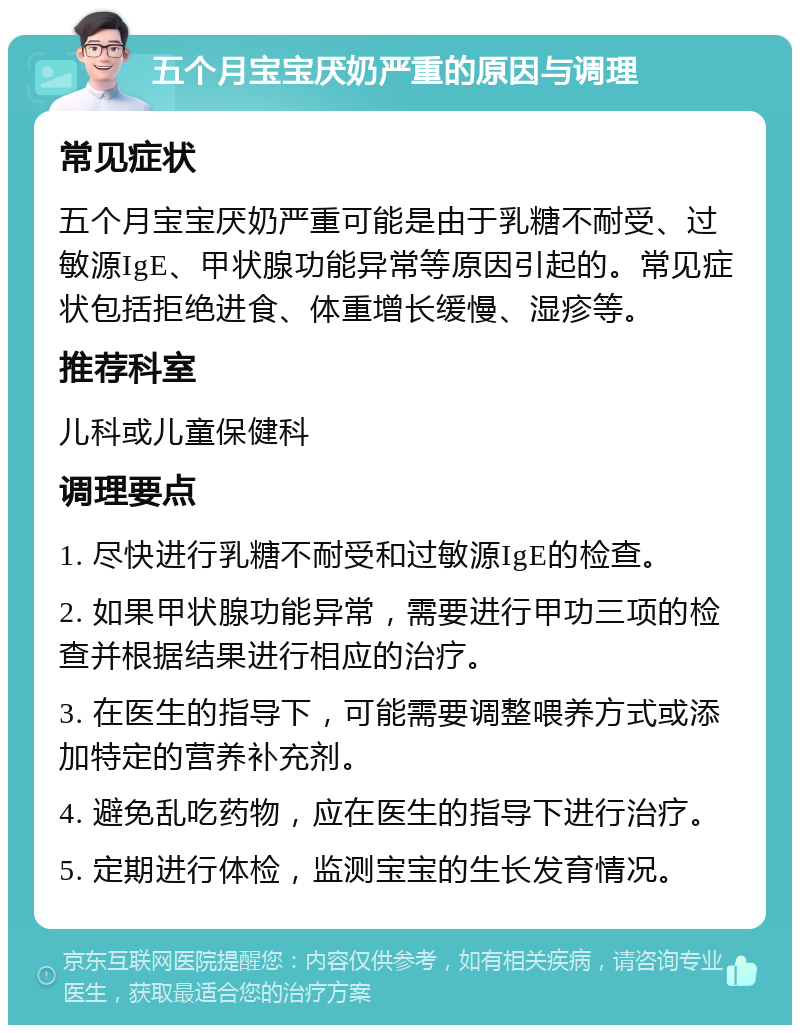 五个月宝宝厌奶严重的原因与调理 常见症状 五个月宝宝厌奶严重可能是由于乳糖不耐受、过敏源IgE、甲状腺功能异常等原因引起的。常见症状包括拒绝进食、体重增长缓慢、湿疹等。 推荐科室 儿科或儿童保健科 调理要点 1. 尽快进行乳糖不耐受和过敏源IgE的检查。 2. 如果甲状腺功能异常，需要进行甲功三项的检查并根据结果进行相应的治疗。 3. 在医生的指导下，可能需要调整喂养方式或添加特定的营养补充剂。 4. 避免乱吃药物，应在医生的指导下进行治疗。 5. 定期进行体检，监测宝宝的生长发育情况。