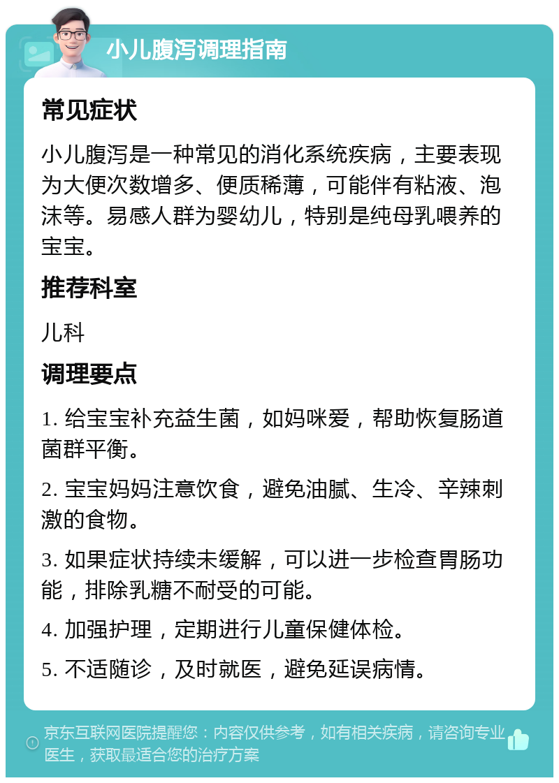 小儿腹泻调理指南 常见症状 小儿腹泻是一种常见的消化系统疾病，主要表现为大便次数增多、便质稀薄，可能伴有粘液、泡沫等。易感人群为婴幼儿，特别是纯母乳喂养的宝宝。 推荐科室 儿科 调理要点 1. 给宝宝补充益生菌，如妈咪爱，帮助恢复肠道菌群平衡。 2. 宝宝妈妈注意饮食，避免油腻、生冷、辛辣刺激的食物。 3. 如果症状持续未缓解，可以进一步检查胃肠功能，排除乳糖不耐受的可能。 4. 加强护理，定期进行儿童保健体检。 5. 不适随诊，及时就医，避免延误病情。