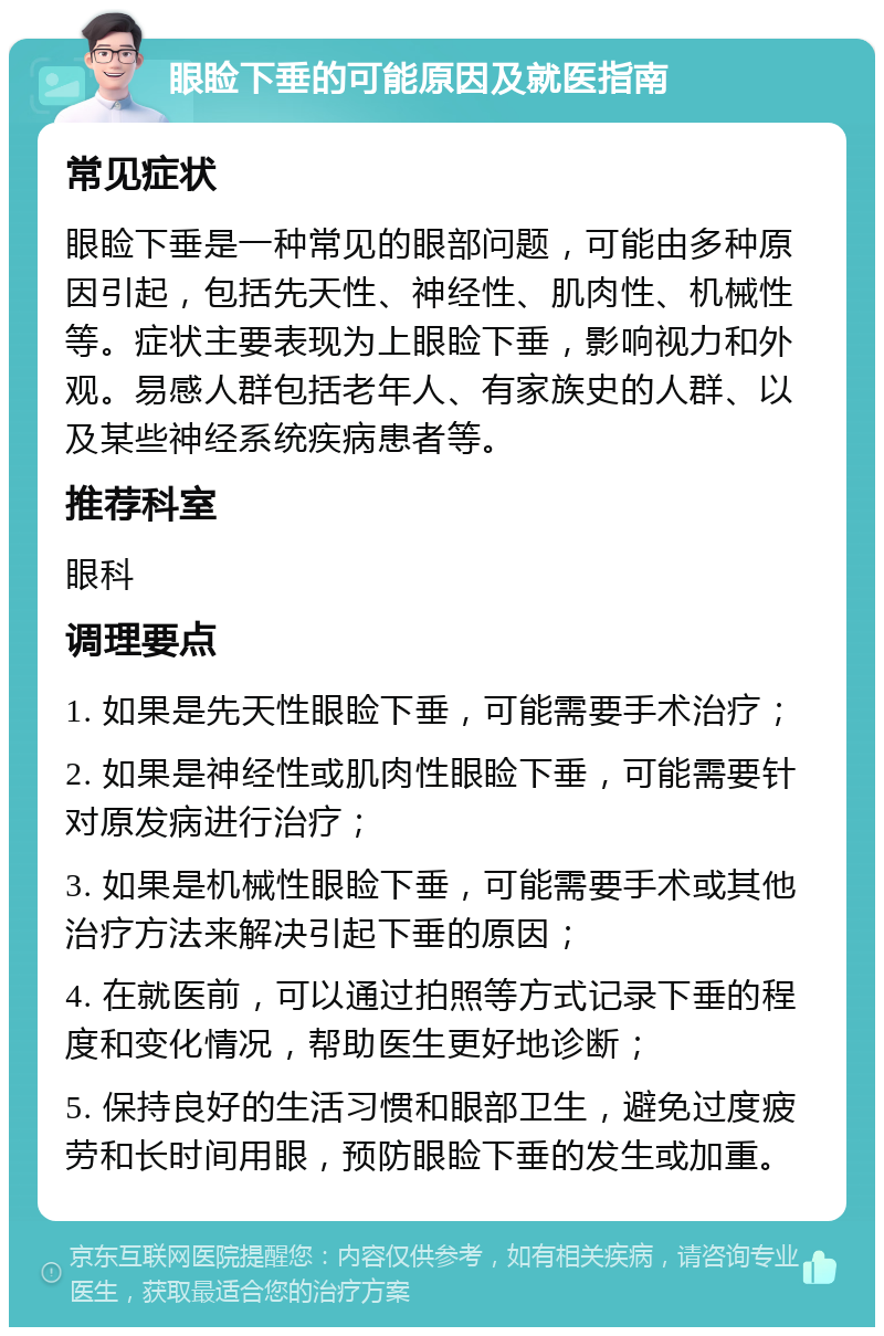 眼睑下垂的可能原因及就医指南 常见症状 眼睑下垂是一种常见的眼部问题，可能由多种原因引起，包括先天性、神经性、肌肉性、机械性等。症状主要表现为上眼睑下垂，影响视力和外观。易感人群包括老年人、有家族史的人群、以及某些神经系统疾病患者等。 推荐科室 眼科 调理要点 1. 如果是先天性眼睑下垂，可能需要手术治疗； 2. 如果是神经性或肌肉性眼睑下垂，可能需要针对原发病进行治疗； 3. 如果是机械性眼睑下垂，可能需要手术或其他治疗方法来解决引起下垂的原因； 4. 在就医前，可以通过拍照等方式记录下垂的程度和变化情况，帮助医生更好地诊断； 5. 保持良好的生活习惯和眼部卫生，避免过度疲劳和长时间用眼，预防眼睑下垂的发生或加重。