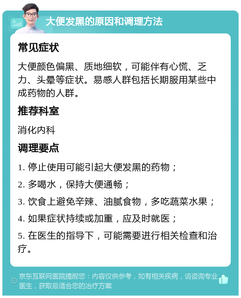 大便发黑的原因和调理方法 常见症状 大便颜色偏黑、质地细软，可能伴有心慌、乏力、头晕等症状。易感人群包括长期服用某些中成药物的人群。 推荐科室 消化内科 调理要点 1. 停止使用可能引起大便发黑的药物； 2. 多喝水，保持大便通畅； 3. 饮食上避免辛辣、油腻食物，多吃蔬菜水果； 4. 如果症状持续或加重，应及时就医； 5. 在医生的指导下，可能需要进行相关检查和治疗。