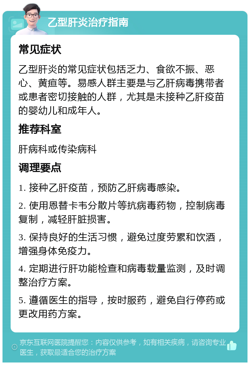 乙型肝炎治疗指南 常见症状 乙型肝炎的常见症状包括乏力、食欲不振、恶心、黄疸等。易感人群主要是与乙肝病毒携带者或患者密切接触的人群，尤其是未接种乙肝疫苗的婴幼儿和成年人。 推荐科室 肝病科或传染病科 调理要点 1. 接种乙肝疫苗，预防乙肝病毒感染。 2. 使用恩替卡韦分散片等抗病毒药物，控制病毒复制，减轻肝脏损害。 3. 保持良好的生活习惯，避免过度劳累和饮酒，增强身体免疫力。 4. 定期进行肝功能检查和病毒载量监测，及时调整治疗方案。 5. 遵循医生的指导，按时服药，避免自行停药或更改用药方案。