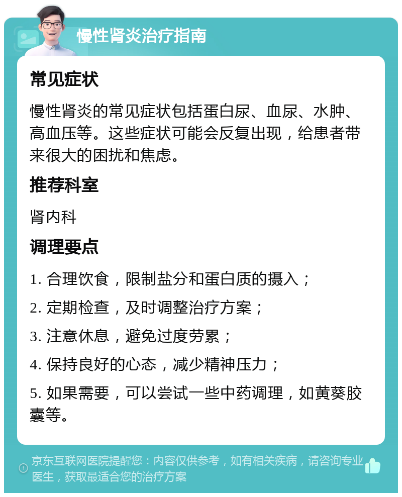 慢性肾炎治疗指南 常见症状 慢性肾炎的常见症状包括蛋白尿、血尿、水肿、高血压等。这些症状可能会反复出现，给患者带来很大的困扰和焦虑。 推荐科室 肾内科 调理要点 1. 合理饮食，限制盐分和蛋白质的摄入； 2. 定期检查，及时调整治疗方案； 3. 注意休息，避免过度劳累； 4. 保持良好的心态，减少精神压力； 5. 如果需要，可以尝试一些中药调理，如黄葵胶囊等。