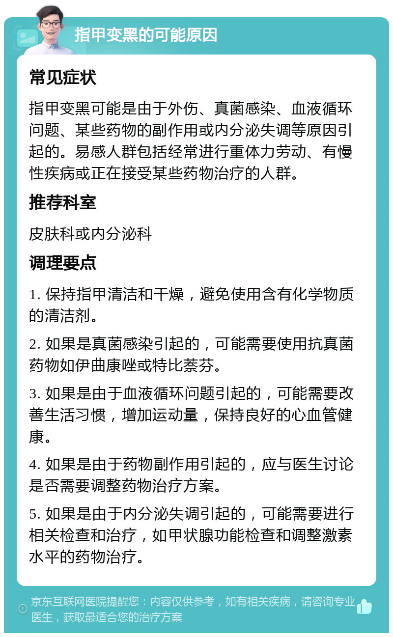 指甲变黑的可能原因 常见症状 指甲变黑可能是由于外伤、真菌感染、血液循环问题、某些药物的副作用或内分泌失调等原因引起的。易感人群包括经常进行重体力劳动、有慢性疾病或正在接受某些药物治疗的人群。 推荐科室 皮肤科或内分泌科 调理要点 1. 保持指甲清洁和干燥，避免使用含有化学物质的清洁剂。 2. 如果是真菌感染引起的，可能需要使用抗真菌药物如伊曲康唑或特比萘芬。 3. 如果是由于血液循环问题引起的，可能需要改善生活习惯，增加运动量，保持良好的心血管健康。 4. 如果是由于药物副作用引起的，应与医生讨论是否需要调整药物治疗方案。 5. 如果是由于内分泌失调引起的，可能需要进行相关检查和治疗，如甲状腺功能检查和调整激素水平的药物治疗。