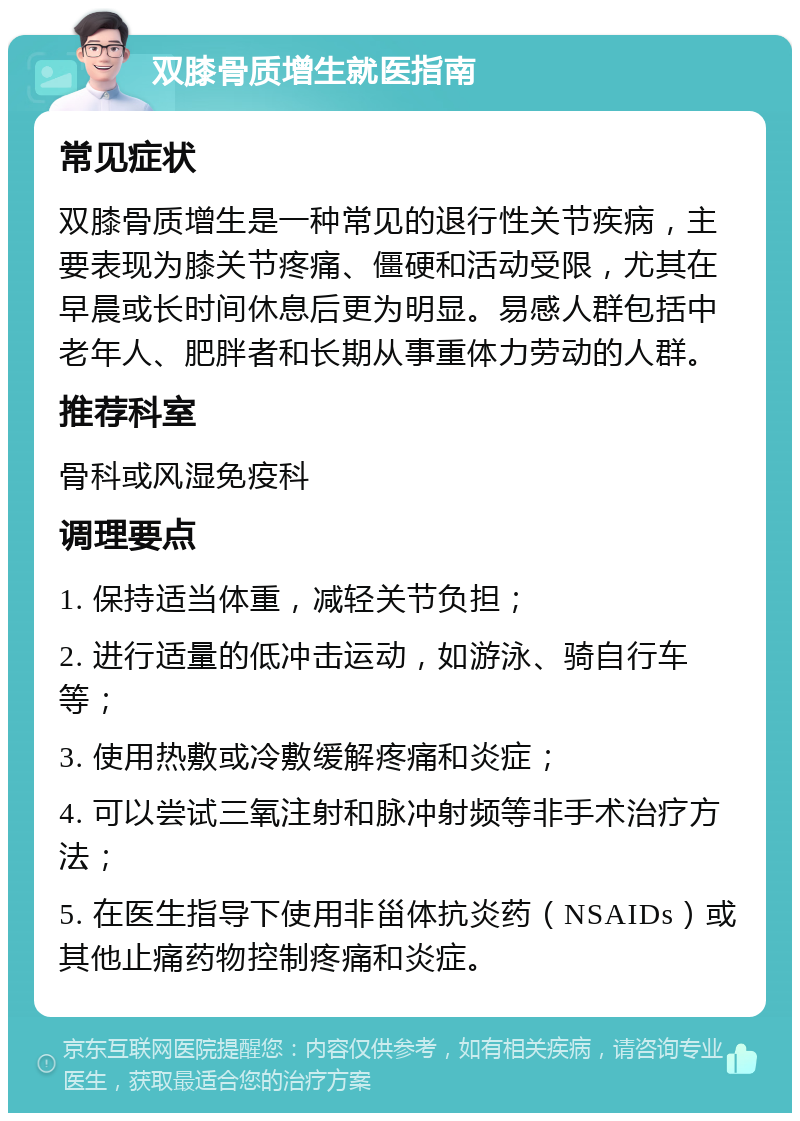 双膝骨质增生就医指南 常见症状 双膝骨质增生是一种常见的退行性关节疾病，主要表现为膝关节疼痛、僵硬和活动受限，尤其在早晨或长时间休息后更为明显。易感人群包括中老年人、肥胖者和长期从事重体力劳动的人群。 推荐科室 骨科或风湿免疫科 调理要点 1. 保持适当体重，减轻关节负担； 2. 进行适量的低冲击运动，如游泳、骑自行车等； 3. 使用热敷或冷敷缓解疼痛和炎症； 4. 可以尝试三氧注射和脉冲射频等非手术治疗方法； 5. 在医生指导下使用非甾体抗炎药（NSAIDs）或其他止痛药物控制疼痛和炎症。