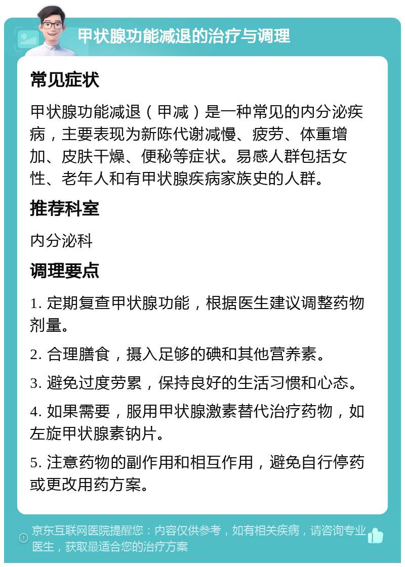 甲状腺功能减退的治疗与调理 常见症状 甲状腺功能减退（甲减）是一种常见的内分泌疾病，主要表现为新陈代谢减慢、疲劳、体重增加、皮肤干燥、便秘等症状。易感人群包括女性、老年人和有甲状腺疾病家族史的人群。 推荐科室 内分泌科 调理要点 1. 定期复查甲状腺功能，根据医生建议调整药物剂量。 2. 合理膳食，摄入足够的碘和其他营养素。 3. 避免过度劳累，保持良好的生活习惯和心态。 4. 如果需要，服用甲状腺激素替代治疗药物，如左旋甲状腺素钠片。 5. 注意药物的副作用和相互作用，避免自行停药或更改用药方案。