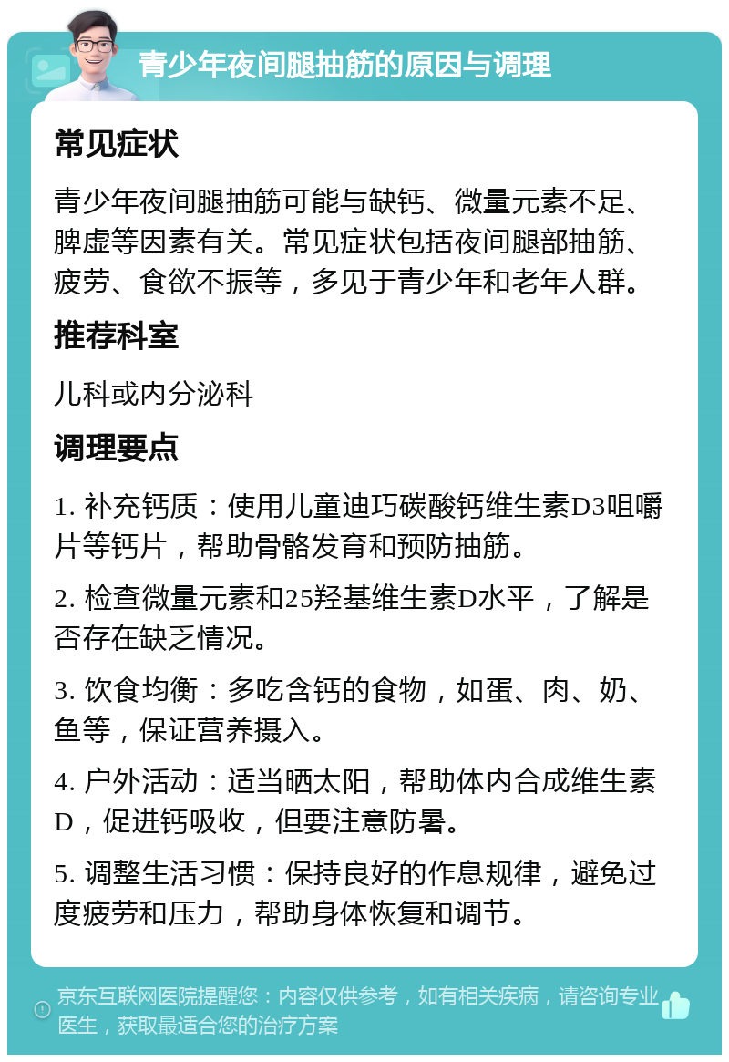 青少年夜间腿抽筋的原因与调理 常见症状 青少年夜间腿抽筋可能与缺钙、微量元素不足、脾虚等因素有关。常见症状包括夜间腿部抽筋、疲劳、食欲不振等，多见于青少年和老年人群。 推荐科室 儿科或内分泌科 调理要点 1. 补充钙质：使用儿童迪巧碳酸钙维生素D3咀嚼片等钙片，帮助骨骼发育和预防抽筋。 2. 检查微量元素和25羟基维生素D水平，了解是否存在缺乏情况。 3. 饮食均衡：多吃含钙的食物，如蛋、肉、奶、鱼等，保证营养摄入。 4. 户外活动：适当晒太阳，帮助体内合成维生素D，促进钙吸收，但要注意防暑。 5. 调整生活习惯：保持良好的作息规律，避免过度疲劳和压力，帮助身体恢复和调节。