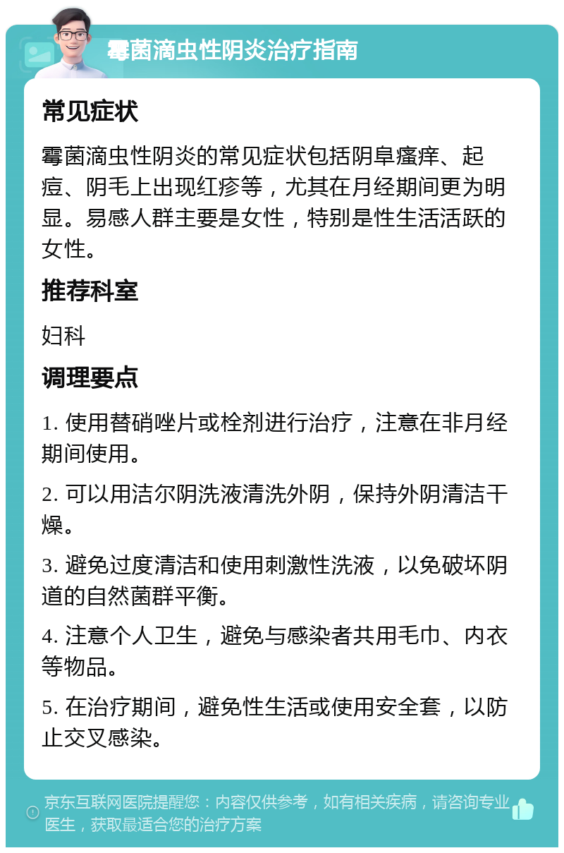 霉菌滴虫性阴炎治疗指南 常见症状 霉菌滴虫性阴炎的常见症状包括阴阜瘙痒、起痘、阴毛上出现红疹等，尤其在月经期间更为明显。易感人群主要是女性，特别是性生活活跃的女性。 推荐科室 妇科 调理要点 1. 使用替硝唑片或栓剂进行治疗，注意在非月经期间使用。 2. 可以用洁尔阴洗液清洗外阴，保持外阴清洁干燥。 3. 避免过度清洁和使用刺激性洗液，以免破坏阴道的自然菌群平衡。 4. 注意个人卫生，避免与感染者共用毛巾、内衣等物品。 5. 在治疗期间，避免性生活或使用安全套，以防止交叉感染。