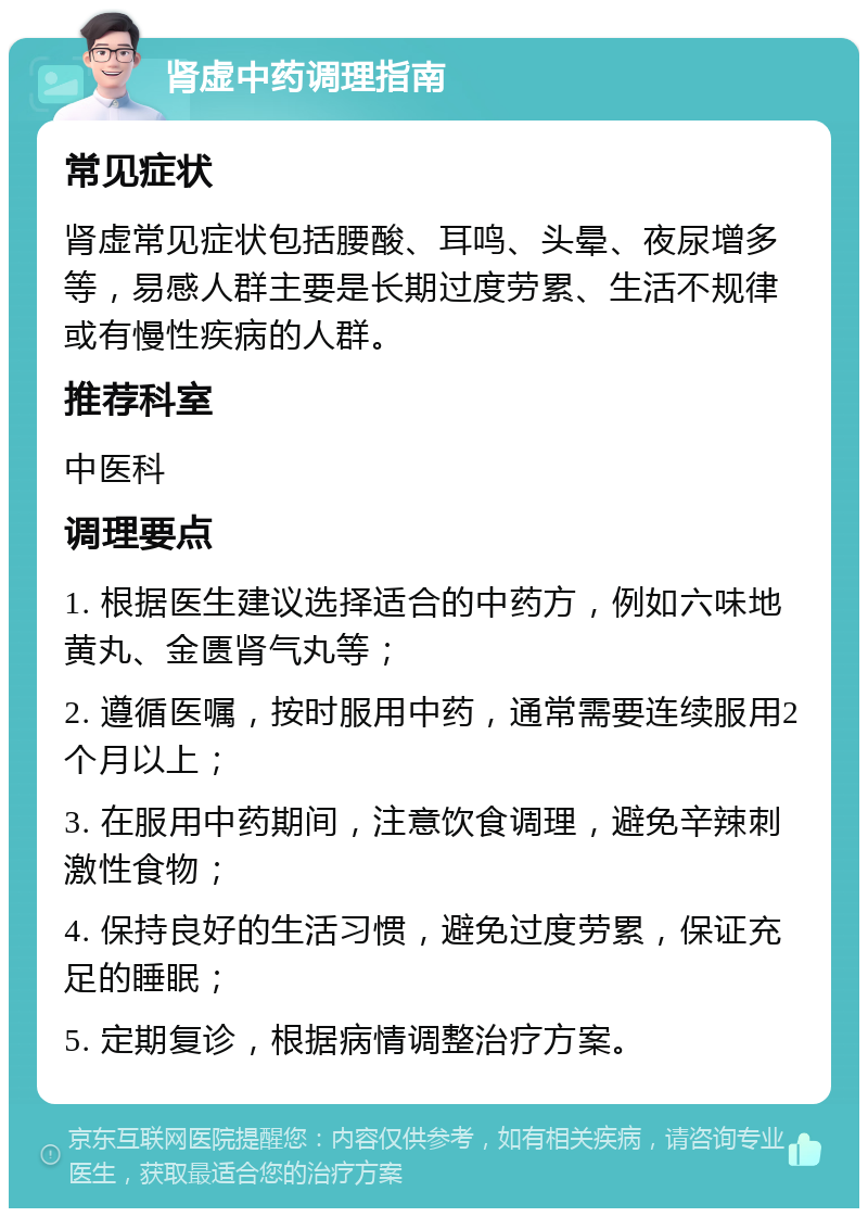 肾虚中药调理指南 常见症状 肾虚常见症状包括腰酸、耳鸣、头晕、夜尿增多等，易感人群主要是长期过度劳累、生活不规律或有慢性疾病的人群。 推荐科室 中医科 调理要点 1. 根据医生建议选择适合的中药方，例如六味地黄丸、金匮肾气丸等； 2. 遵循医嘱，按时服用中药，通常需要连续服用2个月以上； 3. 在服用中药期间，注意饮食调理，避免辛辣刺激性食物； 4. 保持良好的生活习惯，避免过度劳累，保证充足的睡眠； 5. 定期复诊，根据病情调整治疗方案。