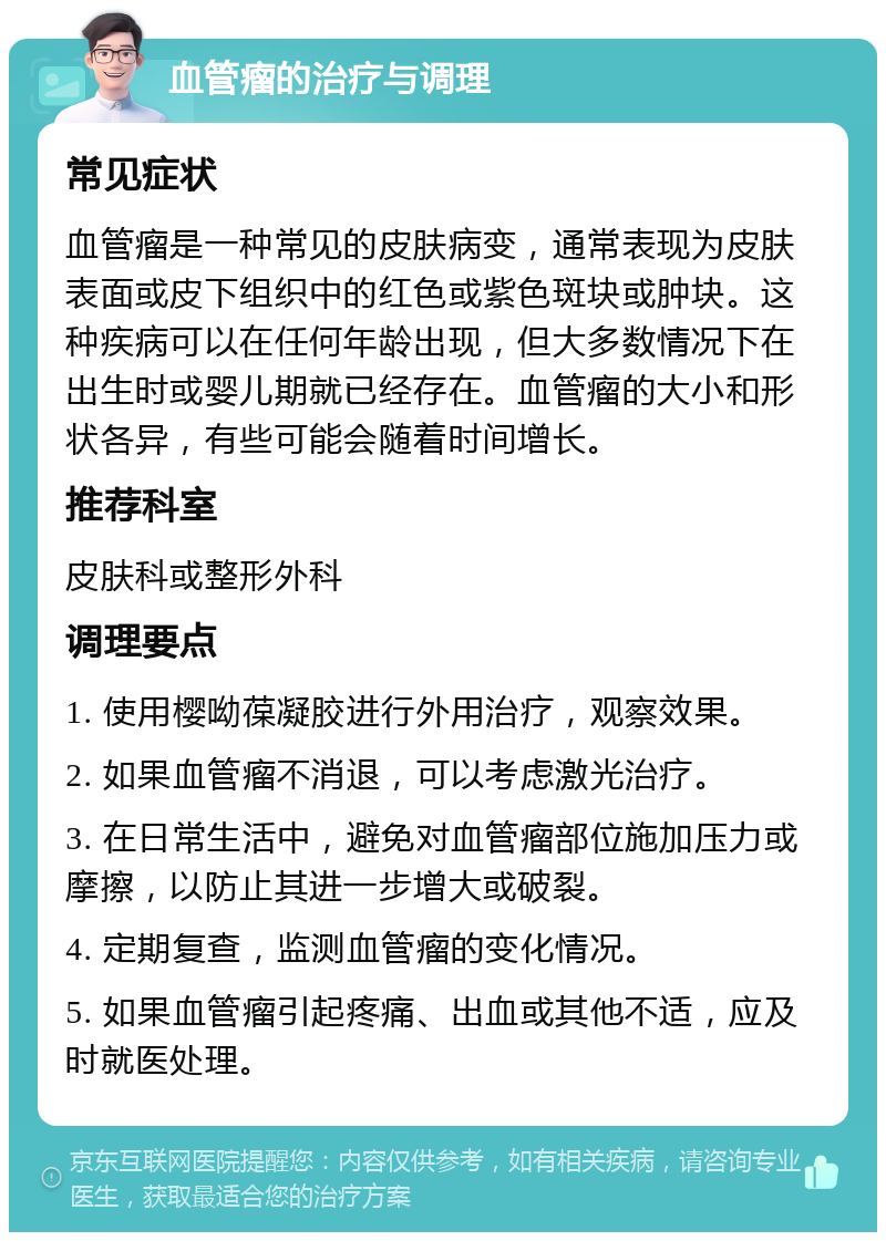 血管瘤的治疗与调理 常见症状 血管瘤是一种常见的皮肤病变，通常表现为皮肤表面或皮下组织中的红色或紫色斑块或肿块。这种疾病可以在任何年龄出现，但大多数情况下在出生时或婴儿期就已经存在。血管瘤的大小和形状各异，有些可能会随着时间增长。 推荐科室 皮肤科或整形外科 调理要点 1. 使用樱呦葆凝胶进行外用治疗，观察效果。 2. 如果血管瘤不消退，可以考虑激光治疗。 3. 在日常生活中，避免对血管瘤部位施加压力或摩擦，以防止其进一步增大或破裂。 4. 定期复查，监测血管瘤的变化情况。 5. 如果血管瘤引起疼痛、出血或其他不适，应及时就医处理。