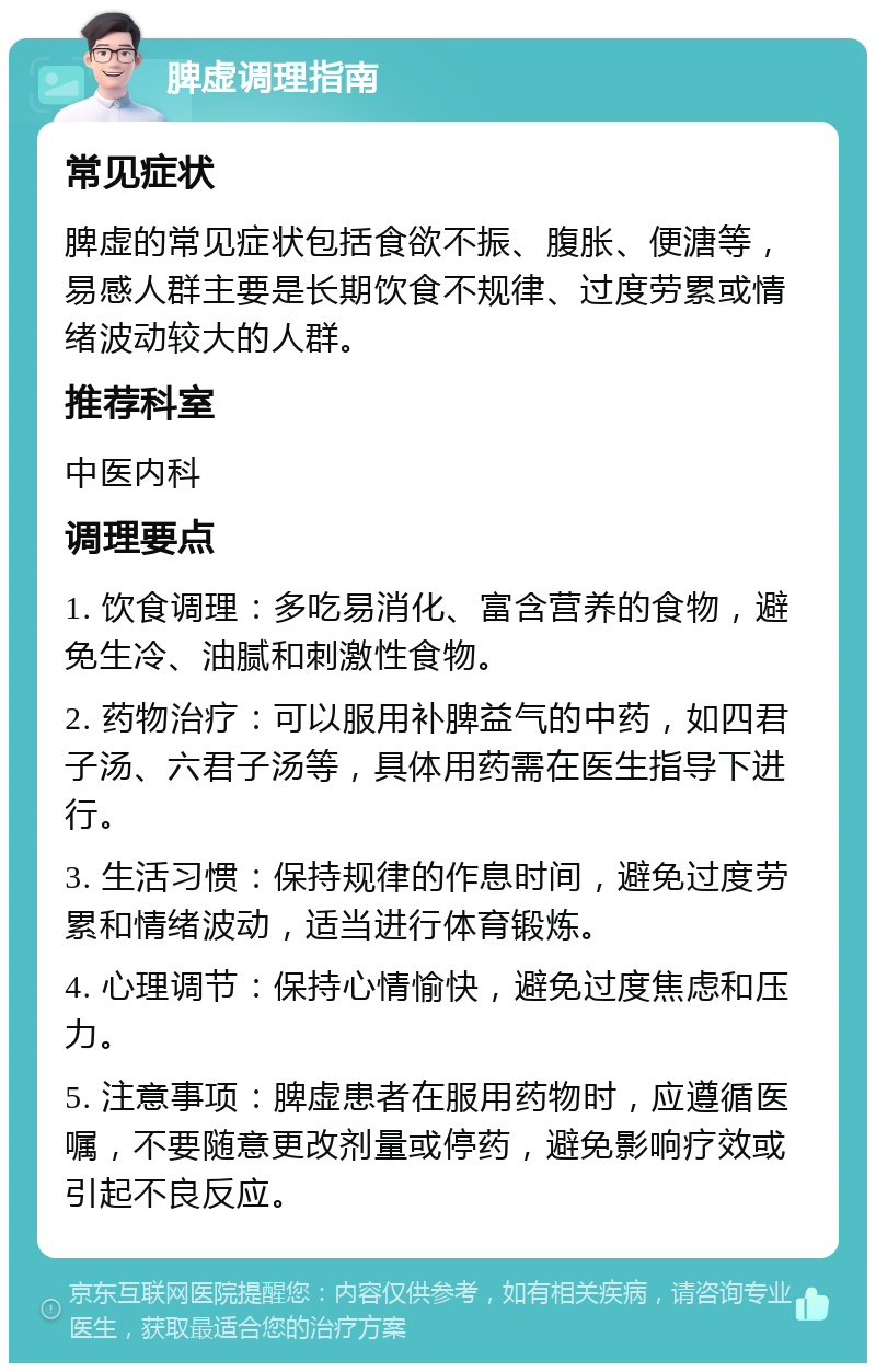 脾虚调理指南 常见症状 脾虚的常见症状包括食欲不振、腹胀、便溏等，易感人群主要是长期饮食不规律、过度劳累或情绪波动较大的人群。 推荐科室 中医内科 调理要点 1. 饮食调理：多吃易消化、富含营养的食物，避免生冷、油腻和刺激性食物。 2. 药物治疗：可以服用补脾益气的中药，如四君子汤、六君子汤等，具体用药需在医生指导下进行。 3. 生活习惯：保持规律的作息时间，避免过度劳累和情绪波动，适当进行体育锻炼。 4. 心理调节：保持心情愉快，避免过度焦虑和压力。 5. 注意事项：脾虚患者在服用药物时，应遵循医嘱，不要随意更改剂量或停药，避免影响疗效或引起不良反应。