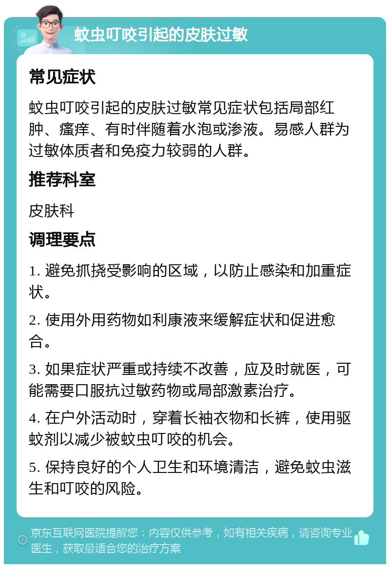 蚊虫叮咬引起的皮肤过敏 常见症状 蚊虫叮咬引起的皮肤过敏常见症状包括局部红肿、瘙痒、有时伴随着水泡或渗液。易感人群为过敏体质者和免疫力较弱的人群。 推荐科室 皮肤科 调理要点 1. 避免抓挠受影响的区域，以防止感染和加重症状。 2. 使用外用药物如利康液来缓解症状和促进愈合。 3. 如果症状严重或持续不改善，应及时就医，可能需要口服抗过敏药物或局部激素治疗。 4. 在户外活动时，穿着长袖衣物和长裤，使用驱蚊剂以减少被蚊虫叮咬的机会。 5. 保持良好的个人卫生和环境清洁，避免蚊虫滋生和叮咬的风险。