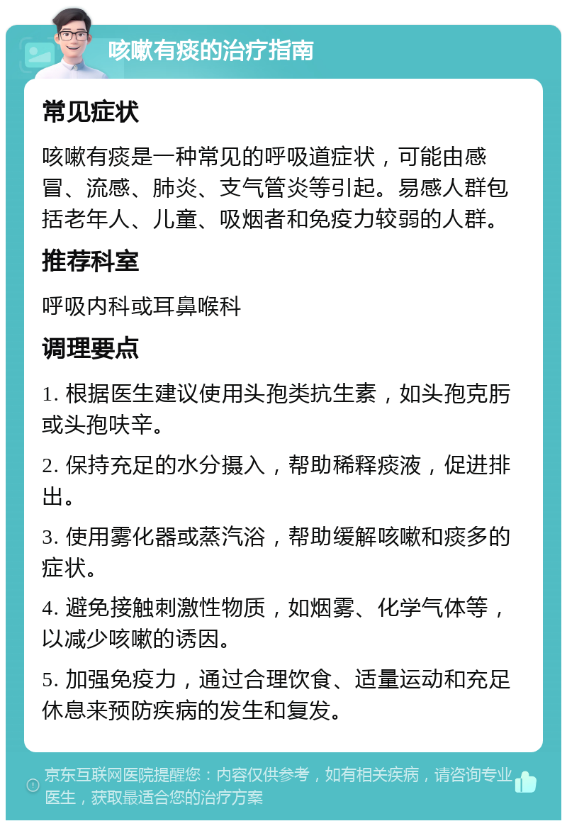 咳嗽有痰的治疗指南 常见症状 咳嗽有痰是一种常见的呼吸道症状，可能由感冒、流感、肺炎、支气管炎等引起。易感人群包括老年人、儿童、吸烟者和免疫力较弱的人群。 推荐科室 呼吸内科或耳鼻喉科 调理要点 1. 根据医生建议使用头孢类抗生素，如头孢克肟或头孢呋辛。 2. 保持充足的水分摄入，帮助稀释痰液，促进排出。 3. 使用雾化器或蒸汽浴，帮助缓解咳嗽和痰多的症状。 4. 避免接触刺激性物质，如烟雾、化学气体等，以减少咳嗽的诱因。 5. 加强免疫力，通过合理饮食、适量运动和充足休息来预防疾病的发生和复发。