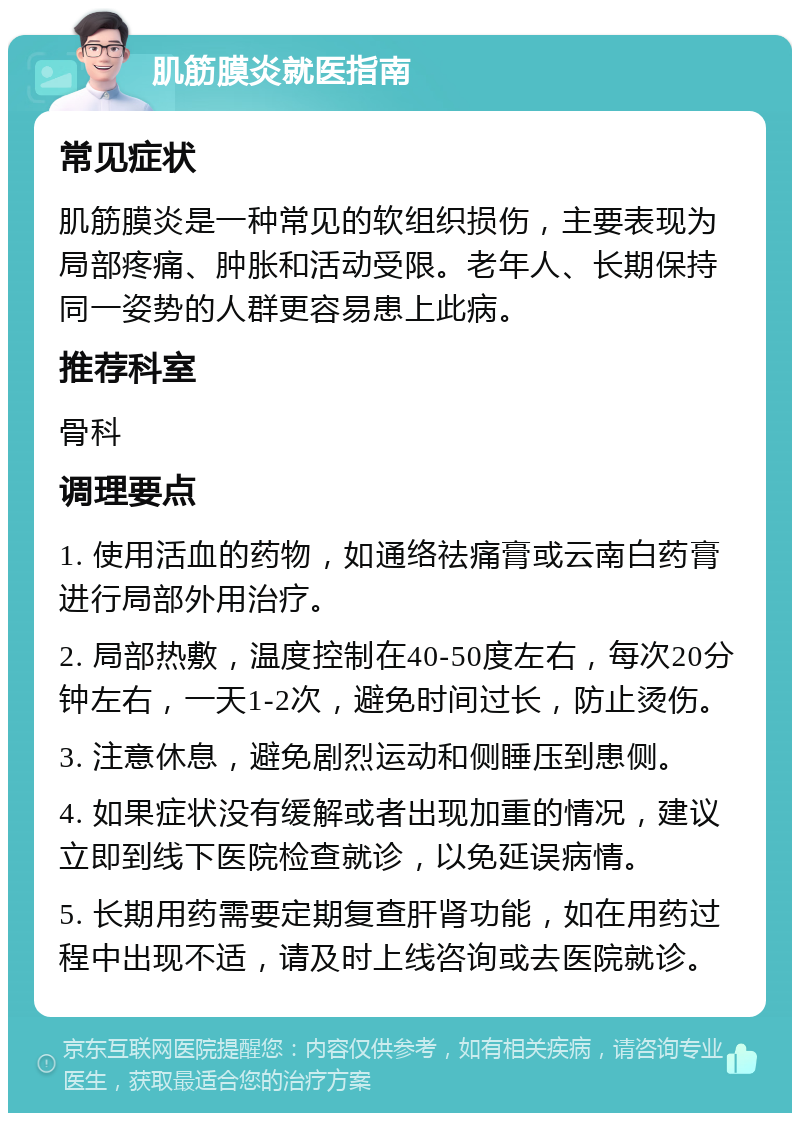 肌筋膜炎就医指南 常见症状 肌筋膜炎是一种常见的软组织损伤，主要表现为局部疼痛、肿胀和活动受限。老年人、长期保持同一姿势的人群更容易患上此病。 推荐科室 骨科 调理要点 1. 使用活血的药物，如通络祛痛膏或云南白药膏进行局部外用治疗。 2. 局部热敷，温度控制在40-50度左右，每次20分钟左右，一天1-2次，避免时间过长，防止烫伤。 3. 注意休息，避免剧烈运动和侧睡压到患侧。 4. 如果症状没有缓解或者出现加重的情况，建议立即到线下医院检查就诊，以免延误病情。 5. 长期用药需要定期复查肝肾功能，如在用药过程中出现不适，请及时上线咨询或去医院就诊。