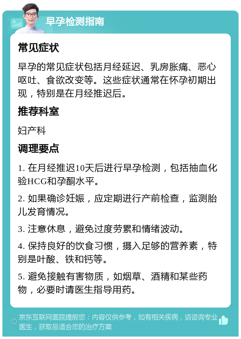 早孕检测指南 常见症状 早孕的常见症状包括月经延迟、乳房胀痛、恶心呕吐、食欲改变等。这些症状通常在怀孕初期出现，特别是在月经推迟后。 推荐科室 妇产科 调理要点 1. 在月经推迟10天后进行早孕检测，包括抽血化验HCG和孕酮水平。 2. 如果确诊妊娠，应定期进行产前检查，监测胎儿发育情况。 3. 注意休息，避免过度劳累和情绪波动。 4. 保持良好的饮食习惯，摄入足够的营养素，特别是叶酸、铁和钙等。 5. 避免接触有害物质，如烟草、酒精和某些药物，必要时请医生指导用药。