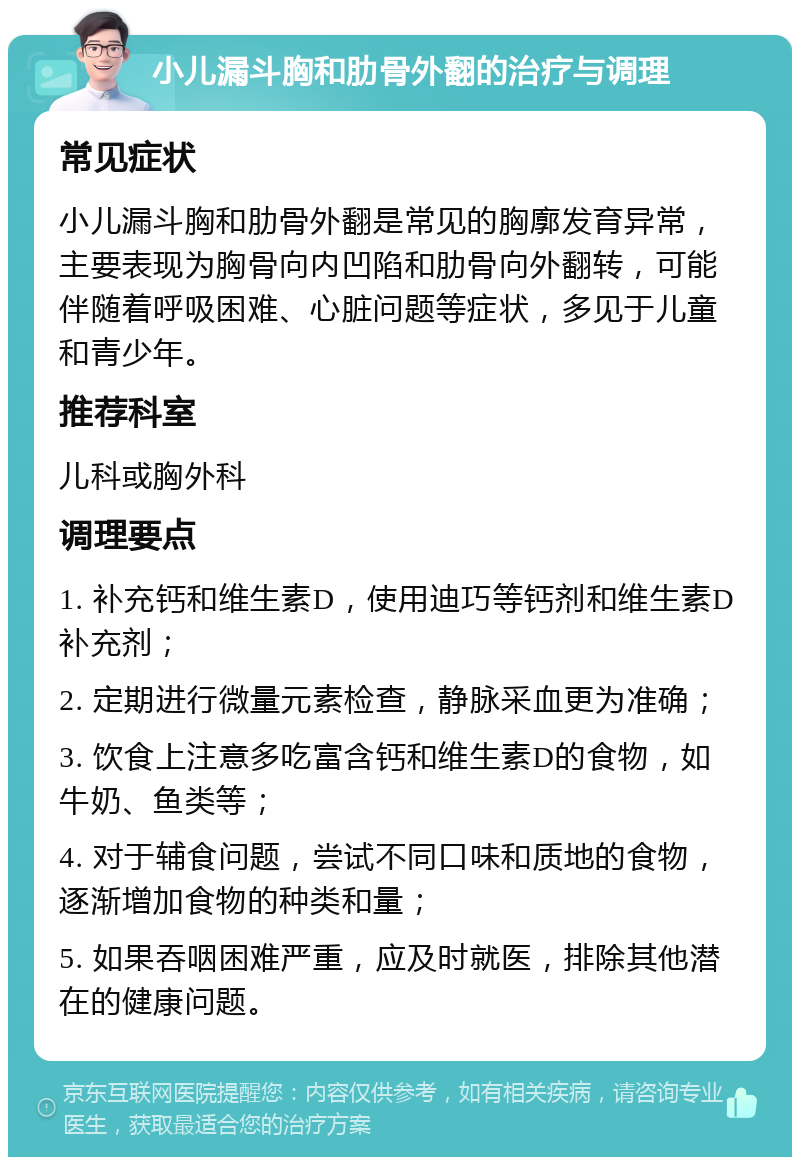 小儿漏斗胸和肋骨外翻的治疗与调理 常见症状 小儿漏斗胸和肋骨外翻是常见的胸廓发育异常，主要表现为胸骨向内凹陷和肋骨向外翻转，可能伴随着呼吸困难、心脏问题等症状，多见于儿童和青少年。 推荐科室 儿科或胸外科 调理要点 1. 补充钙和维生素D，使用迪巧等钙剂和维生素D补充剂； 2. 定期进行微量元素检查，静脉采血更为准确； 3. 饮食上注意多吃富含钙和维生素D的食物，如牛奶、鱼类等； 4. 对于辅食问题，尝试不同口味和质地的食物，逐渐增加食物的种类和量； 5. 如果吞咽困难严重，应及时就医，排除其他潜在的健康问题。