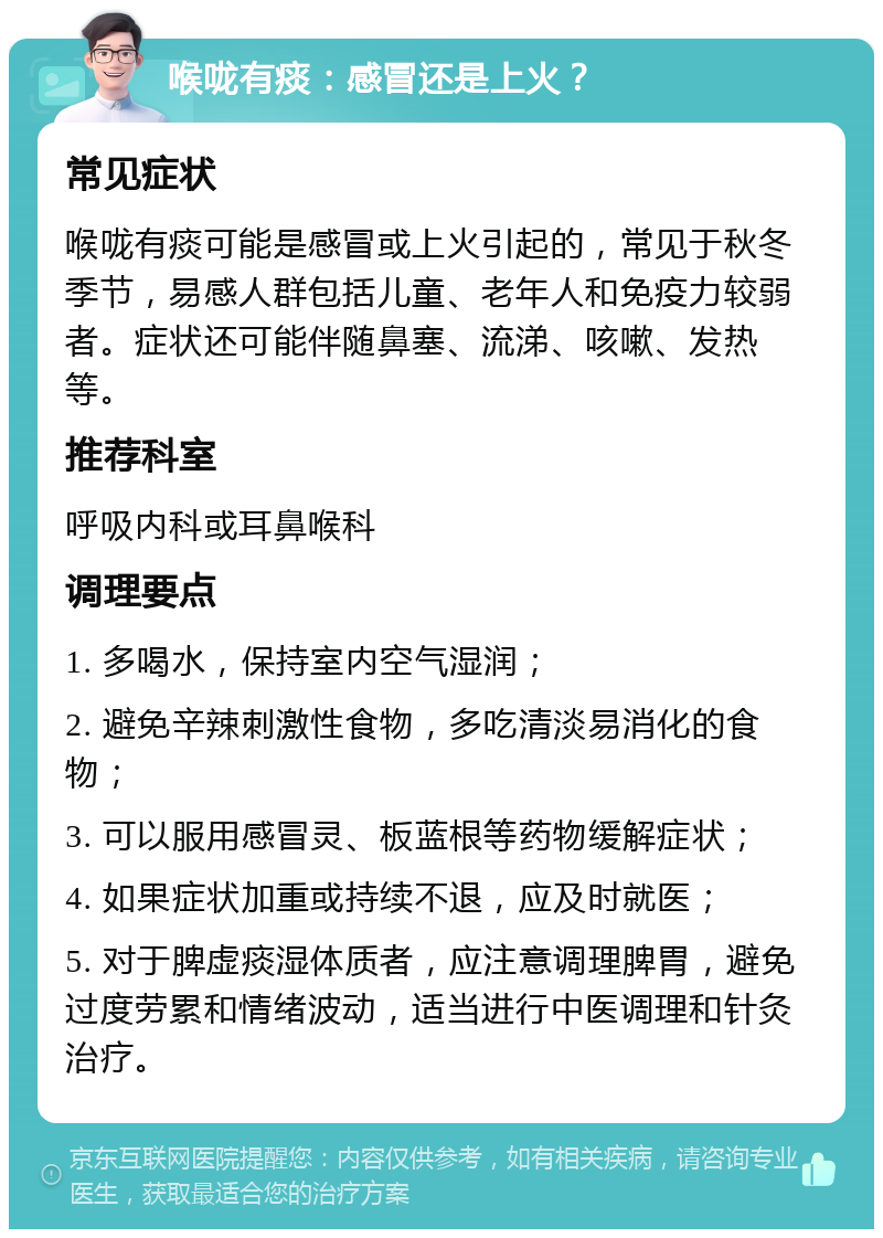 喉咙有痰：感冒还是上火？ 常见症状 喉咙有痰可能是感冒或上火引起的，常见于秋冬季节，易感人群包括儿童、老年人和免疫力较弱者。症状还可能伴随鼻塞、流涕、咳嗽、发热等。 推荐科室 呼吸内科或耳鼻喉科 调理要点 1. 多喝水，保持室内空气湿润； 2. 避免辛辣刺激性食物，多吃清淡易消化的食物； 3. 可以服用感冒灵、板蓝根等药物缓解症状； 4. 如果症状加重或持续不退，应及时就医； 5. 对于脾虚痰湿体质者，应注意调理脾胃，避免过度劳累和情绪波动，适当进行中医调理和针灸治疗。