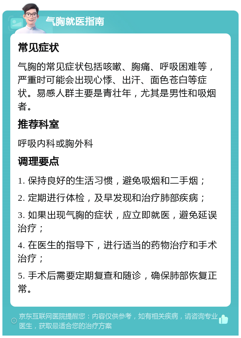 气胸就医指南 常见症状 气胸的常见症状包括咳嗽、胸痛、呼吸困难等，严重时可能会出现心悸、出汗、面色苍白等症状。易感人群主要是青壮年，尤其是男性和吸烟者。 推荐科室 呼吸内科或胸外科 调理要点 1. 保持良好的生活习惯，避免吸烟和二手烟； 2. 定期进行体检，及早发现和治疗肺部疾病； 3. 如果出现气胸的症状，应立即就医，避免延误治疗； 4. 在医生的指导下，进行适当的药物治疗和手术治疗； 5. 手术后需要定期复查和随诊，确保肺部恢复正常。