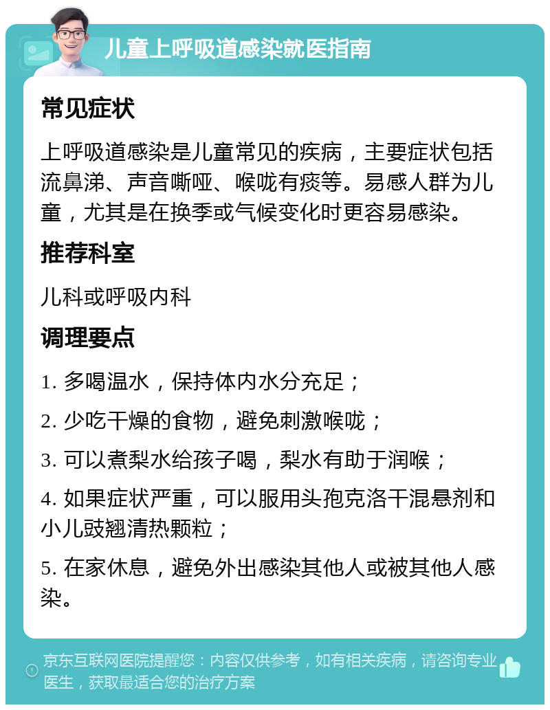 儿童上呼吸道感染就医指南 常见症状 上呼吸道感染是儿童常见的疾病，主要症状包括流鼻涕、声音嘶哑、喉咙有痰等。易感人群为儿童，尤其是在换季或气候变化时更容易感染。 推荐科室 儿科或呼吸内科 调理要点 1. 多喝温水，保持体内水分充足； 2. 少吃干燥的食物，避免刺激喉咙； 3. 可以煮梨水给孩子喝，梨水有助于润喉； 4. 如果症状严重，可以服用头孢克洛干混悬剂和小儿豉翘清热颗粒； 5. 在家休息，避免外出感染其他人或被其他人感染。