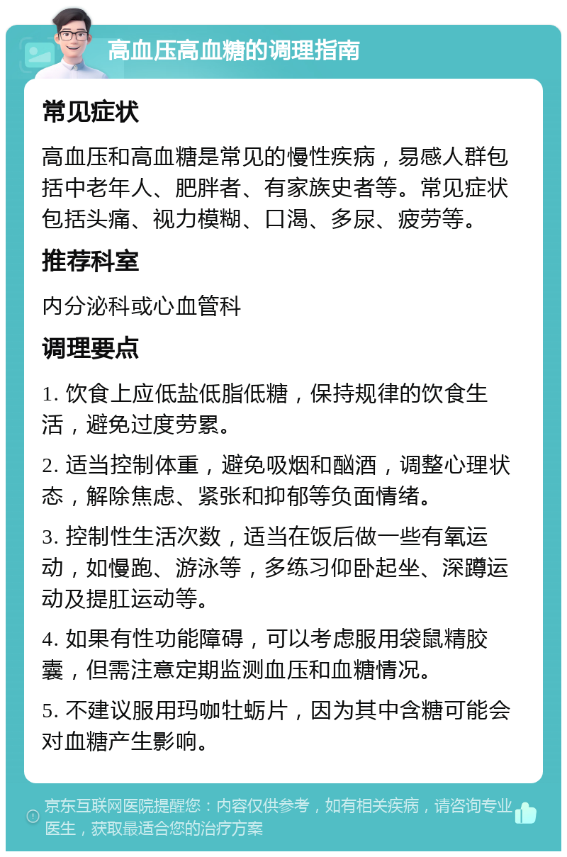 高血压高血糖的调理指南 常见症状 高血压和高血糖是常见的慢性疾病，易感人群包括中老年人、肥胖者、有家族史者等。常见症状包括头痛、视力模糊、口渴、多尿、疲劳等。 推荐科室 内分泌科或心血管科 调理要点 1. 饮食上应低盐低脂低糖，保持规律的饮食生活，避免过度劳累。 2. 适当控制体重，避免吸烟和酗酒，调整心理状态，解除焦虑、紧张和抑郁等负面情绪。 3. 控制性生活次数，适当在饭后做一些有氧运动，如慢跑、游泳等，多练习仰卧起坐、深蹲运动及提肛运动等。 4. 如果有性功能障碍，可以考虑服用袋鼠精胶囊，但需注意定期监测血压和血糖情况。 5. 不建议服用玛咖牡蛎片，因为其中含糖可能会对血糖产生影响。