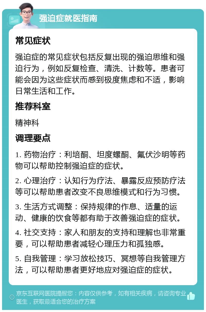 强迫症就医指南 常见症状 强迫症的常见症状包括反复出现的强迫思维和强迫行为，例如反复检查、清洗、计数等。患者可能会因为这些症状而感到极度焦虑和不适，影响日常生活和工作。 推荐科室 精神科 调理要点 1. 药物治疗：利培酮、坦度螺酮、氟伏沙明等药物可以帮助控制强迫症的症状。 2. 心理治疗：认知行为疗法、暴露反应预防疗法等可以帮助患者改变不良思维模式和行为习惯。 3. 生活方式调整：保持规律的作息、适量的运动、健康的饮食等都有助于改善强迫症的症状。 4. 社交支持：家人和朋友的支持和理解也非常重要，可以帮助患者减轻心理压力和孤独感。 5. 自我管理：学习放松技巧、冥想等自我管理方法，可以帮助患者更好地应对强迫症的症状。