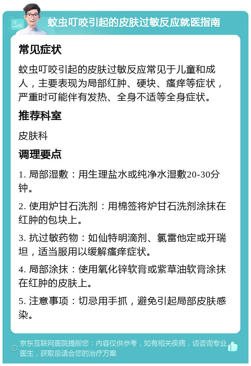 蚊虫叮咬引起的皮肤过敏反应就医指南 常见症状 蚊虫叮咬引起的皮肤过敏反应常见于儿童和成人，主要表现为局部红肿、硬块、瘙痒等症状，严重时可能伴有发热、全身不适等全身症状。 推荐科室 皮肤科 调理要点 1. 局部湿敷：用生理盐水或纯净水湿敷20-30分钟。 2. 使用炉甘石洗剂：用棉签将炉甘石洗剂涂抹在红肿的包块上。 3. 抗过敏药物：如仙特明滴剂、氯雷他定或开瑞坦，适当服用以缓解瘙痒症状。 4. 局部涂抹：使用氧化锌软膏或紫草油软膏涂抹在红肿的皮肤上。 5. 注意事项：切忌用手抓，避免引起局部皮肤感染。