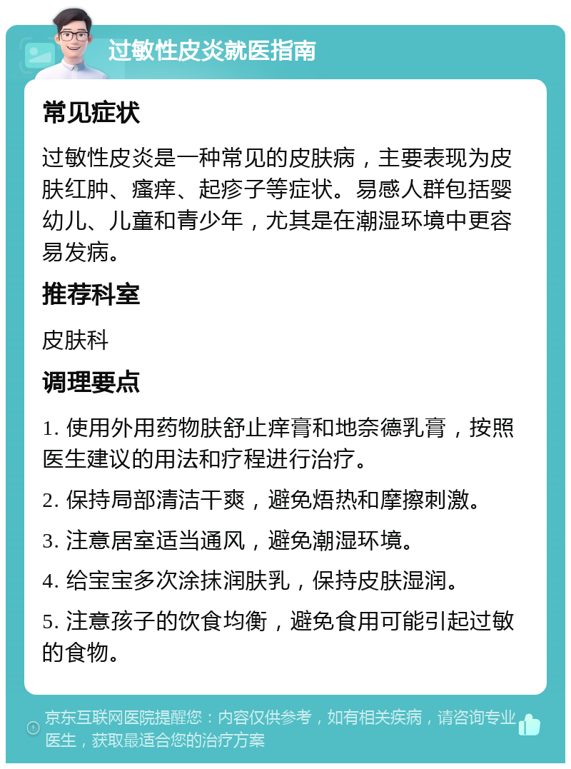 过敏性皮炎就医指南 常见症状 过敏性皮炎是一种常见的皮肤病，主要表现为皮肤红肿、瘙痒、起疹子等症状。易感人群包括婴幼儿、儿童和青少年，尤其是在潮湿环境中更容易发病。 推荐科室 皮肤科 调理要点 1. 使用外用药物肤舒止痒膏和地奈德乳膏，按照医生建议的用法和疗程进行治疗。 2. 保持局部清洁干爽，避免焐热和摩擦刺激。 3. 注意居室适当通风，避免潮湿环境。 4. 给宝宝多次涂抹润肤乳，保持皮肤湿润。 5. 注意孩子的饮食均衡，避免食用可能引起过敏的食物。