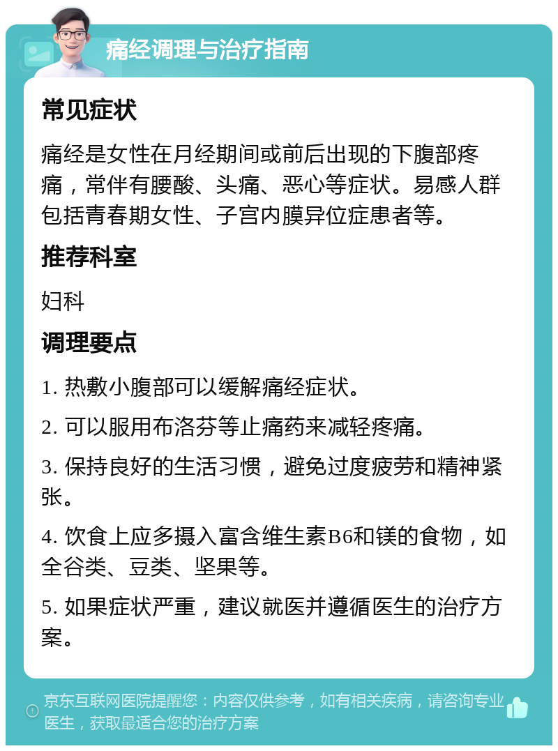 痛经调理与治疗指南 常见症状 痛经是女性在月经期间或前后出现的下腹部疼痛，常伴有腰酸、头痛、恶心等症状。易感人群包括青春期女性、子宫内膜异位症患者等。 推荐科室 妇科 调理要点 1. 热敷小腹部可以缓解痛经症状。 2. 可以服用布洛芬等止痛药来减轻疼痛。 3. 保持良好的生活习惯，避免过度疲劳和精神紧张。 4. 饮食上应多摄入富含维生素B6和镁的食物，如全谷类、豆类、坚果等。 5. 如果症状严重，建议就医并遵循医生的治疗方案。