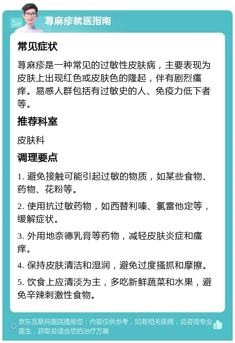 荨麻疹就医指南 常见症状 荨麻疹是一种常见的过敏性皮肤病，主要表现为皮肤上出现红色或皮肤色的隆起，伴有剧烈瘙痒。易感人群包括有过敏史的人、免疫力低下者等。 推荐科室 皮肤科 调理要点 1. 避免接触可能引起过敏的物质，如某些食物、药物、花粉等。 2. 使用抗过敏药物，如西替利嗪、氯雷他定等，缓解症状。 3. 外用地奈德乳膏等药物，减轻皮肤炎症和瘙痒。 4. 保持皮肤清洁和湿润，避免过度搔抓和摩擦。 5. 饮食上应清淡为主，多吃新鲜蔬菜和水果，避免辛辣刺激性食物。