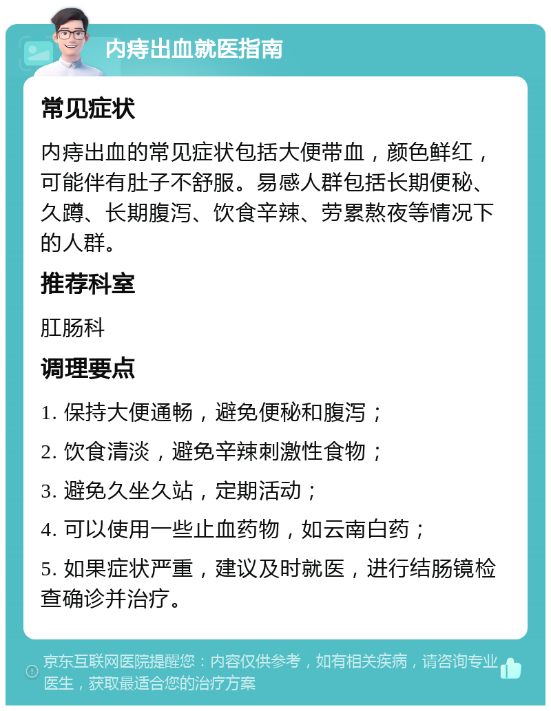 内痔出血就医指南 常见症状 内痔出血的常见症状包括大便带血，颜色鲜红，可能伴有肚子不舒服。易感人群包括长期便秘、久蹲、长期腹泻、饮食辛辣、劳累熬夜等情况下的人群。 推荐科室 肛肠科 调理要点 1. 保持大便通畅，避免便秘和腹泻； 2. 饮食清淡，避免辛辣刺激性食物； 3. 避免久坐久站，定期活动； 4. 可以使用一些止血药物，如云南白药； 5. 如果症状严重，建议及时就医，进行结肠镜检查确诊并治疗。