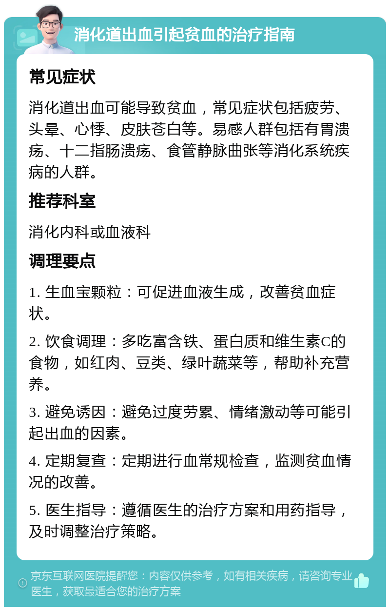 消化道出血引起贫血的治疗指南 常见症状 消化道出血可能导致贫血，常见症状包括疲劳、头晕、心悸、皮肤苍白等。易感人群包括有胃溃疡、十二指肠溃疡、食管静脉曲张等消化系统疾病的人群。 推荐科室 消化内科或血液科 调理要点 1. 生血宝颗粒：可促进血液生成，改善贫血症状。 2. 饮食调理：多吃富含铁、蛋白质和维生素C的食物，如红肉、豆类、绿叶蔬菜等，帮助补充营养。 3. 避免诱因：避免过度劳累、情绪激动等可能引起出血的因素。 4. 定期复查：定期进行血常规检查，监测贫血情况的改善。 5. 医生指导：遵循医生的治疗方案和用药指导，及时调整治疗策略。