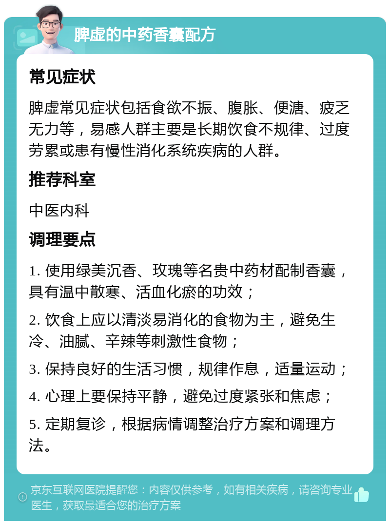 脾虚的中药香囊配方 常见症状 脾虚常见症状包括食欲不振、腹胀、便溏、疲乏无力等，易感人群主要是长期饮食不规律、过度劳累或患有慢性消化系统疾病的人群。 推荐科室 中医内科 调理要点 1. 使用绿美沉香、玫瑰等名贵中药材配制香囊，具有温中散寒、活血化瘀的功效； 2. 饮食上应以清淡易消化的食物为主，避免生冷、油腻、辛辣等刺激性食物； 3. 保持良好的生活习惯，规律作息，适量运动； 4. 心理上要保持平静，避免过度紧张和焦虑； 5. 定期复诊，根据病情调整治疗方案和调理方法。