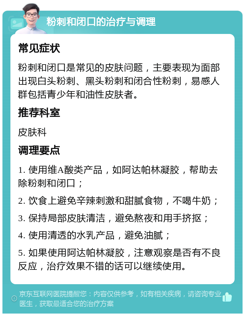 粉刺和闭口的治疗与调理 常见症状 粉刺和闭口是常见的皮肤问题，主要表现为面部出现白头粉刺、黑头粉刺和闭合性粉刺，易感人群包括青少年和油性皮肤者。 推荐科室 皮肤科 调理要点 1. 使用维A酸类产品，如阿达帕林凝胶，帮助去除粉刺和闭口； 2. 饮食上避免辛辣刺激和甜腻食物，不喝牛奶； 3. 保持局部皮肤清洁，避免熬夜和用手挤抠； 4. 使用清透的水乳产品，避免油腻； 5. 如果使用阿达帕林凝胶，注意观察是否有不良反应，治疗效果不错的话可以继续使用。