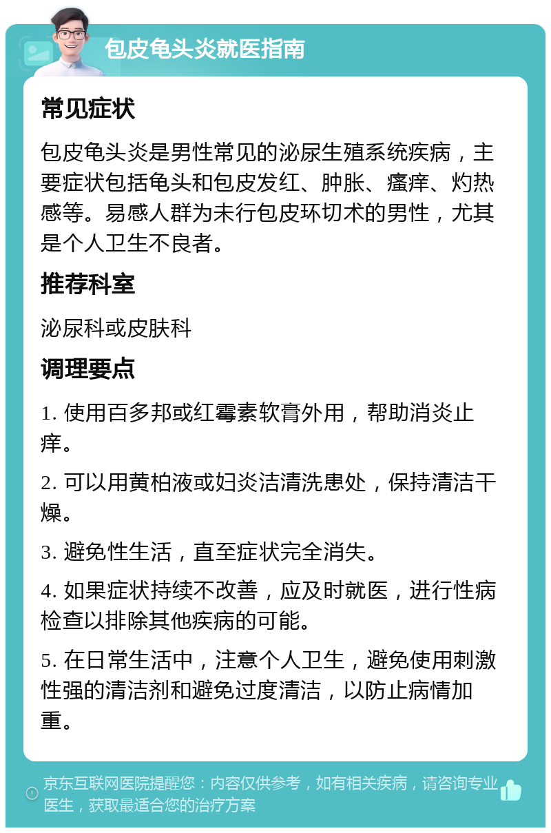 包皮龟头炎就医指南 常见症状 包皮龟头炎是男性常见的泌尿生殖系统疾病，主要症状包括龟头和包皮发红、肿胀、瘙痒、灼热感等。易感人群为未行包皮环切术的男性，尤其是个人卫生不良者。 推荐科室 泌尿科或皮肤科 调理要点 1. 使用百多邦或红霉素软膏外用，帮助消炎止痒。 2. 可以用黄柏液或妇炎洁清洗患处，保持清洁干燥。 3. 避免性生活，直至症状完全消失。 4. 如果症状持续不改善，应及时就医，进行性病检查以排除其他疾病的可能。 5. 在日常生活中，注意个人卫生，避免使用刺激性强的清洁剂和避免过度清洁，以防止病情加重。