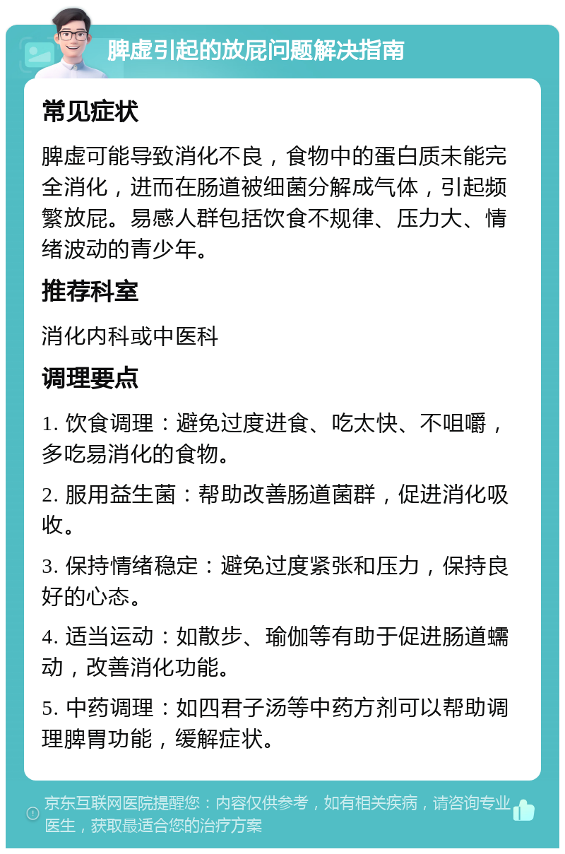 脾虚引起的放屁问题解决指南 常见症状 脾虚可能导致消化不良，食物中的蛋白质未能完全消化，进而在肠道被细菌分解成气体，引起频繁放屁。易感人群包括饮食不规律、压力大、情绪波动的青少年。 推荐科室 消化内科或中医科 调理要点 1. 饮食调理：避免过度进食、吃太快、不咀嚼，多吃易消化的食物。 2. 服用益生菌：帮助改善肠道菌群，促进消化吸收。 3. 保持情绪稳定：避免过度紧张和压力，保持良好的心态。 4. 适当运动：如散步、瑜伽等有助于促进肠道蠕动，改善消化功能。 5. 中药调理：如四君子汤等中药方剂可以帮助调理脾胃功能，缓解症状。