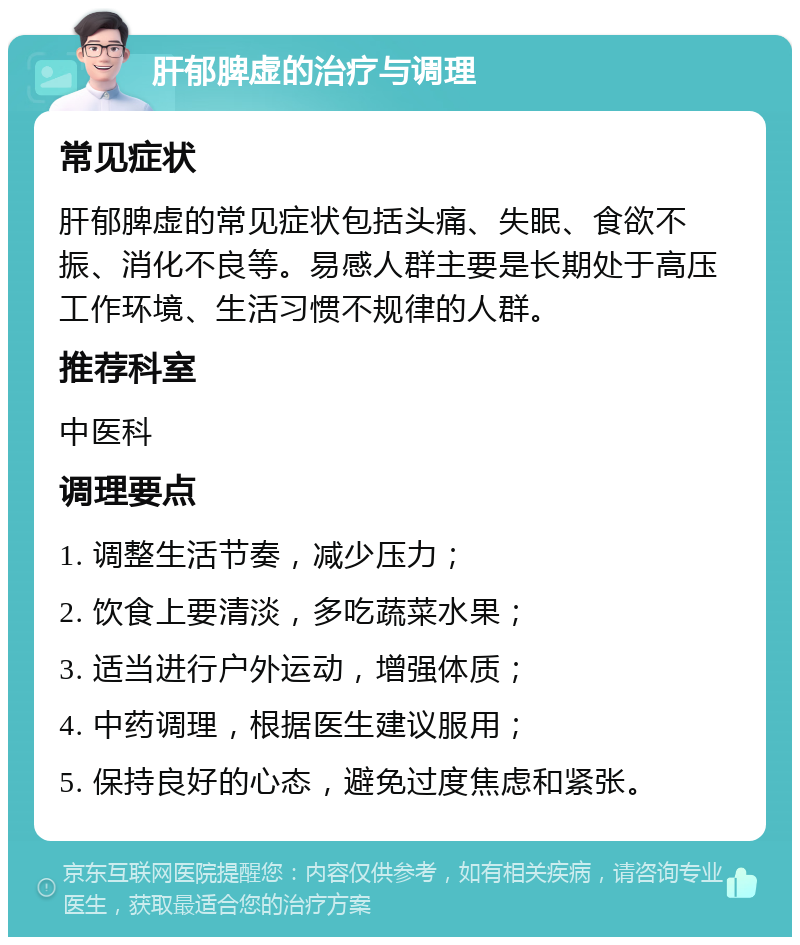 肝郁脾虚的治疗与调理 常见症状 肝郁脾虚的常见症状包括头痛、失眠、食欲不振、消化不良等。易感人群主要是长期处于高压工作环境、生活习惯不规律的人群。 推荐科室 中医科 调理要点 1. 调整生活节奏，减少压力； 2. 饮食上要清淡，多吃蔬菜水果； 3. 适当进行户外运动，增强体质； 4. 中药调理，根据医生建议服用； 5. 保持良好的心态，避免过度焦虑和紧张。