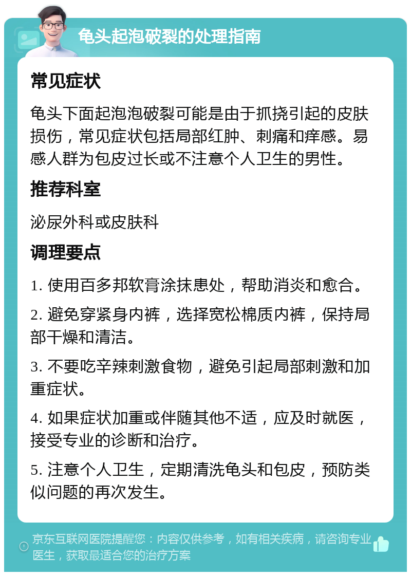 龟头起泡破裂的处理指南 常见症状 龟头下面起泡泡破裂可能是由于抓挠引起的皮肤损伤，常见症状包括局部红肿、刺痛和痒感。易感人群为包皮过长或不注意个人卫生的男性。 推荐科室 泌尿外科或皮肤科 调理要点 1. 使用百多邦软膏涂抹患处，帮助消炎和愈合。 2. 避免穿紧身内裤，选择宽松棉质内裤，保持局部干燥和清洁。 3. 不要吃辛辣刺激食物，避免引起局部刺激和加重症状。 4. 如果症状加重或伴随其他不适，应及时就医，接受专业的诊断和治疗。 5. 注意个人卫生，定期清洗龟头和包皮，预防类似问题的再次发生。