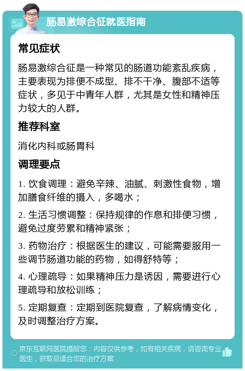 肠易激综合征就医指南 常见症状 肠易激综合征是一种常见的肠道功能紊乱疾病，主要表现为排便不成型、排不干净、腹部不适等症状，多见于中青年人群，尤其是女性和精神压力较大的人群。 推荐科室 消化内科或肠胃科 调理要点 1. 饮食调理：避免辛辣、油腻、刺激性食物，增加膳食纤维的摄入，多喝水； 2. 生活习惯调整：保持规律的作息和排便习惯，避免过度劳累和精神紧张； 3. 药物治疗：根据医生的建议，可能需要服用一些调节肠道功能的药物，如得舒特等； 4. 心理疏导：如果精神压力是诱因，需要进行心理疏导和放松训练； 5. 定期复查：定期到医院复查，了解病情变化，及时调整治疗方案。