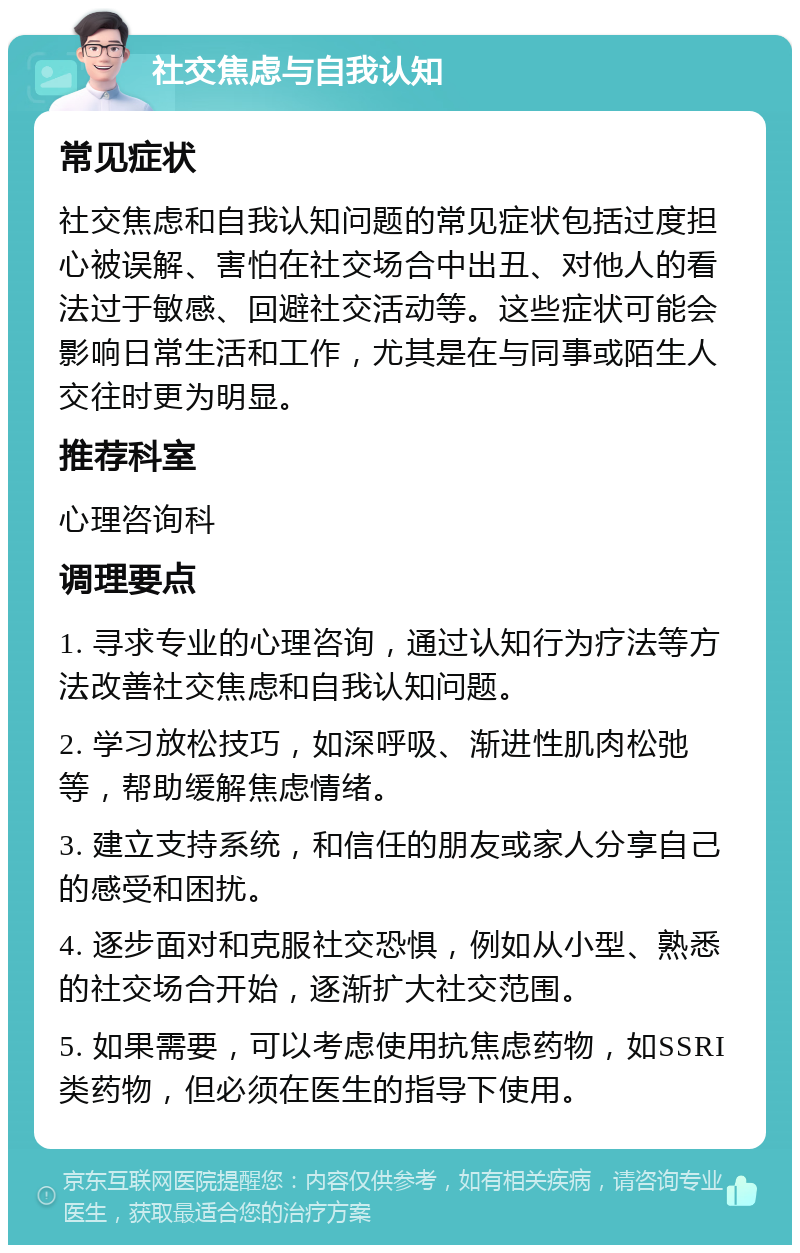 社交焦虑与自我认知 常见症状 社交焦虑和自我认知问题的常见症状包括过度担心被误解、害怕在社交场合中出丑、对他人的看法过于敏感、回避社交活动等。这些症状可能会影响日常生活和工作，尤其是在与同事或陌生人交往时更为明显。 推荐科室 心理咨询科 调理要点 1. 寻求专业的心理咨询，通过认知行为疗法等方法改善社交焦虑和自我认知问题。 2. 学习放松技巧，如深呼吸、渐进性肌肉松弛等，帮助缓解焦虑情绪。 3. 建立支持系统，和信任的朋友或家人分享自己的感受和困扰。 4. 逐步面对和克服社交恐惧，例如从小型、熟悉的社交场合开始，逐渐扩大社交范围。 5. 如果需要，可以考虑使用抗焦虑药物，如SSRI类药物，但必须在医生的指导下使用。