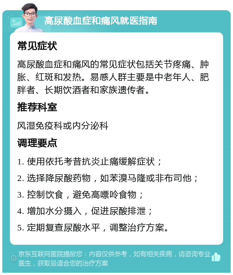 高尿酸血症和痛风就医指南 常见症状 高尿酸血症和痛风的常见症状包括关节疼痛、肿胀、红斑和发热。易感人群主要是中老年人、肥胖者、长期饮酒者和家族遗传者。 推荐科室 风湿免疫科或内分泌科 调理要点 1. 使用依托考昔抗炎止痛缓解症状； 2. 选择降尿酸药物，如苯溴马隆或非布司他； 3. 控制饮食，避免高嘌呤食物； 4. 增加水分摄入，促进尿酸排泄； 5. 定期复查尿酸水平，调整治疗方案。