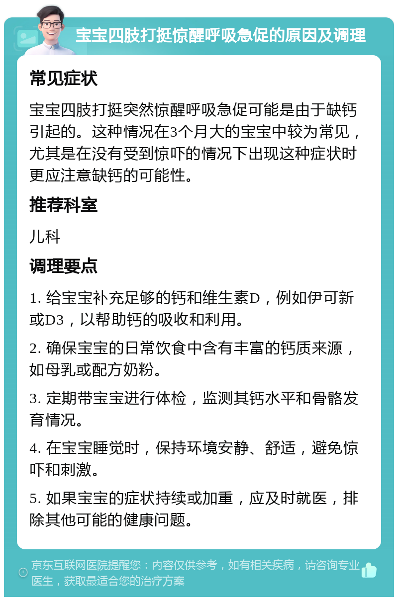 宝宝四肢打挺惊醒呼吸急促的原因及调理 常见症状 宝宝四肢打挺突然惊醒呼吸急促可能是由于缺钙引起的。这种情况在3个月大的宝宝中较为常见，尤其是在没有受到惊吓的情况下出现这种症状时更应注意缺钙的可能性。 推荐科室 儿科 调理要点 1. 给宝宝补充足够的钙和维生素D，例如伊可新或D3，以帮助钙的吸收和利用。 2. 确保宝宝的日常饮食中含有丰富的钙质来源，如母乳或配方奶粉。 3. 定期带宝宝进行体检，监测其钙水平和骨骼发育情况。 4. 在宝宝睡觉时，保持环境安静、舒适，避免惊吓和刺激。 5. 如果宝宝的症状持续或加重，应及时就医，排除其他可能的健康问题。