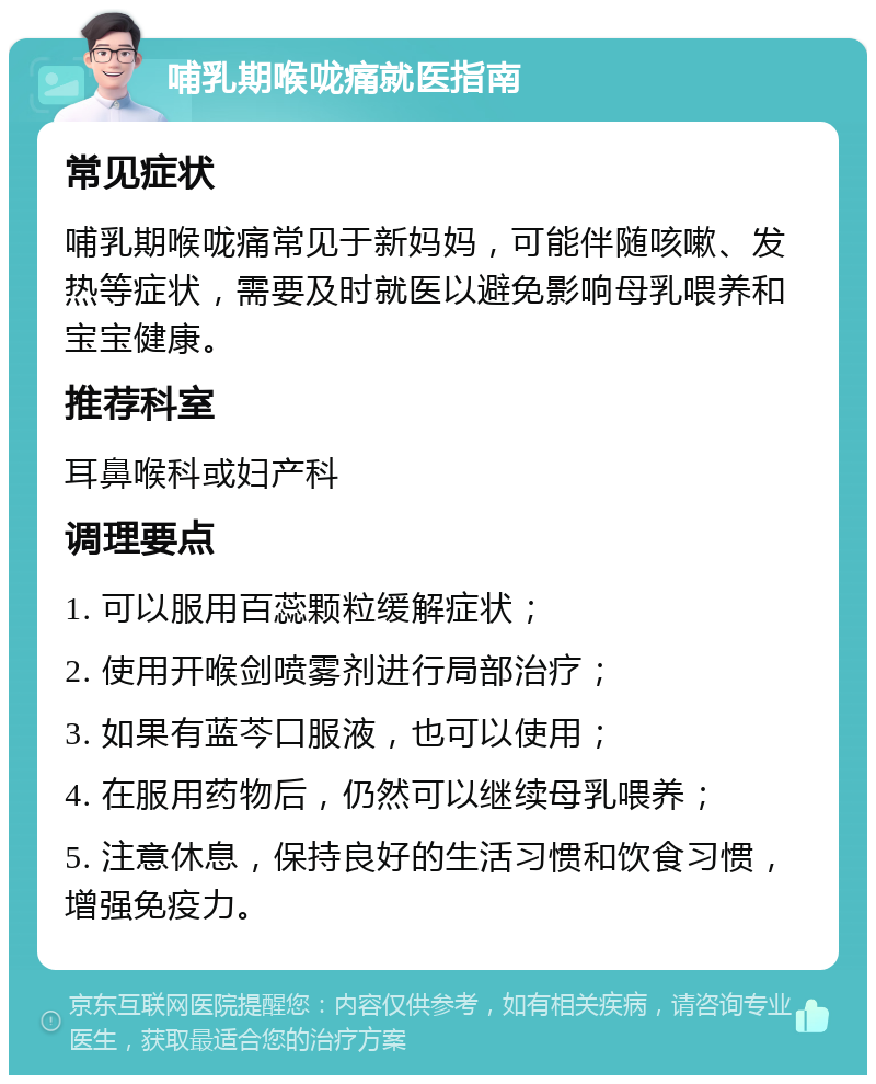 哺乳期喉咙痛就医指南 常见症状 哺乳期喉咙痛常见于新妈妈，可能伴随咳嗽、发热等症状，需要及时就医以避免影响母乳喂养和宝宝健康。 推荐科室 耳鼻喉科或妇产科 调理要点 1. 可以服用百蕊颗粒缓解症状； 2. 使用开喉剑喷雾剂进行局部治疗； 3. 如果有蓝芩口服液，也可以使用； 4. 在服用药物后，仍然可以继续母乳喂养； 5. 注意休息，保持良好的生活习惯和饮食习惯，增强免疫力。