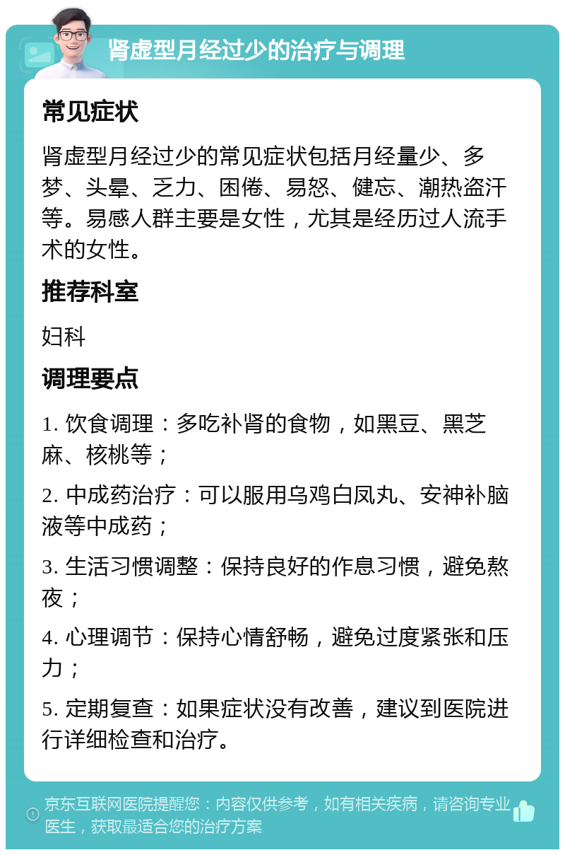 肾虚型月经过少的治疗与调理 常见症状 肾虚型月经过少的常见症状包括月经量少、多梦、头晕、乏力、困倦、易怒、健忘、潮热盗汗等。易感人群主要是女性，尤其是经历过人流手术的女性。 推荐科室 妇科 调理要点 1. 饮食调理：多吃补肾的食物，如黑豆、黑芝麻、核桃等； 2. 中成药治疗：可以服用乌鸡白凤丸、安神补脑液等中成药； 3. 生活习惯调整：保持良好的作息习惯，避免熬夜； 4. 心理调节：保持心情舒畅，避免过度紧张和压力； 5. 定期复查：如果症状没有改善，建议到医院进行详细检查和治疗。