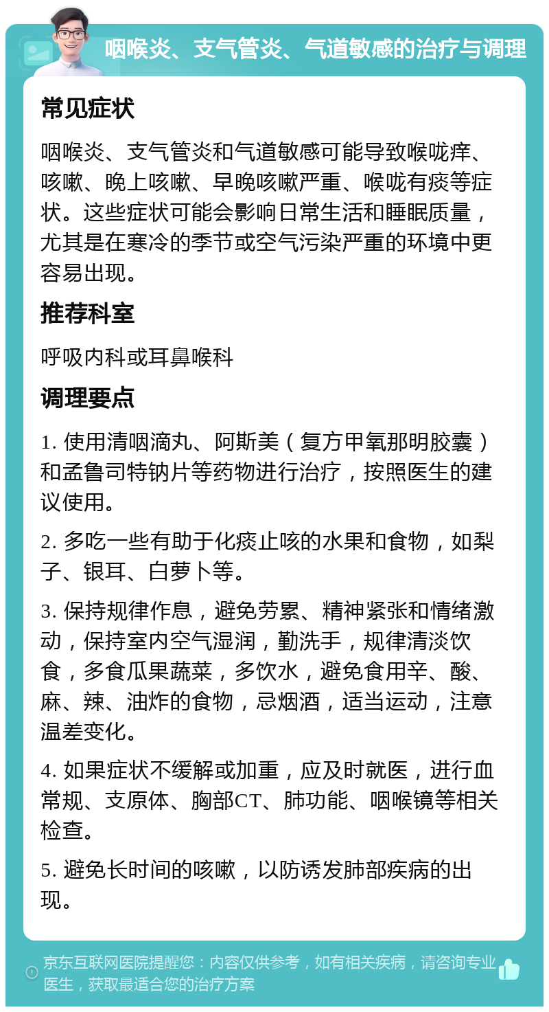 咽喉炎、支气管炎、气道敏感的治疗与调理 常见症状 咽喉炎、支气管炎和气道敏感可能导致喉咙痒、咳嗽、晚上咳嗽、早晚咳嗽严重、喉咙有痰等症状。这些症状可能会影响日常生活和睡眠质量，尤其是在寒冷的季节或空气污染严重的环境中更容易出现。 推荐科室 呼吸内科或耳鼻喉科 调理要点 1. 使用清咽滴丸、阿斯美（复方甲氧那明胶囊）和孟鲁司特钠片等药物进行治疗，按照医生的建议使用。 2. 多吃一些有助于化痰止咳的水果和食物，如梨子、银耳、白萝卜等。 3. 保持规律作息，避免劳累、精神紧张和情绪激动，保持室内空气湿润，勤洗手，规律清淡饮食，多食瓜果蔬菜，多饮水，避免食用辛、酸、麻、辣、油炸的食物，忌烟酒，适当运动，注意温差变化。 4. 如果症状不缓解或加重，应及时就医，进行血常规、支原体、胸部CT、肺功能、咽喉镜等相关检查。 5. 避免长时间的咳嗽，以防诱发肺部疾病的出现。