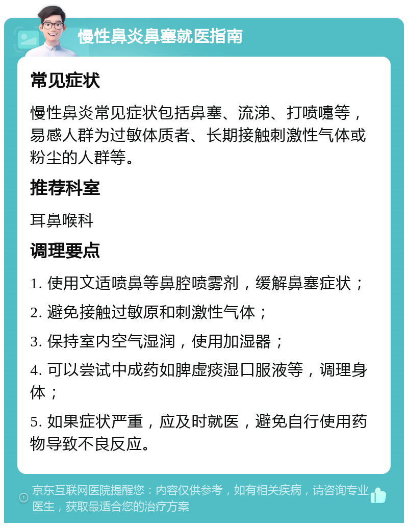 慢性鼻炎鼻塞就医指南 常见症状 慢性鼻炎常见症状包括鼻塞、流涕、打喷嚏等，易感人群为过敏体质者、长期接触刺激性气体或粉尘的人群等。 推荐科室 耳鼻喉科 调理要点 1. 使用文适喷鼻等鼻腔喷雾剂，缓解鼻塞症状； 2. 避免接触过敏原和刺激性气体； 3. 保持室内空气湿润，使用加湿器； 4. 可以尝试中成药如脾虚痰湿口服液等，调理身体； 5. 如果症状严重，应及时就医，避免自行使用药物导致不良反应。