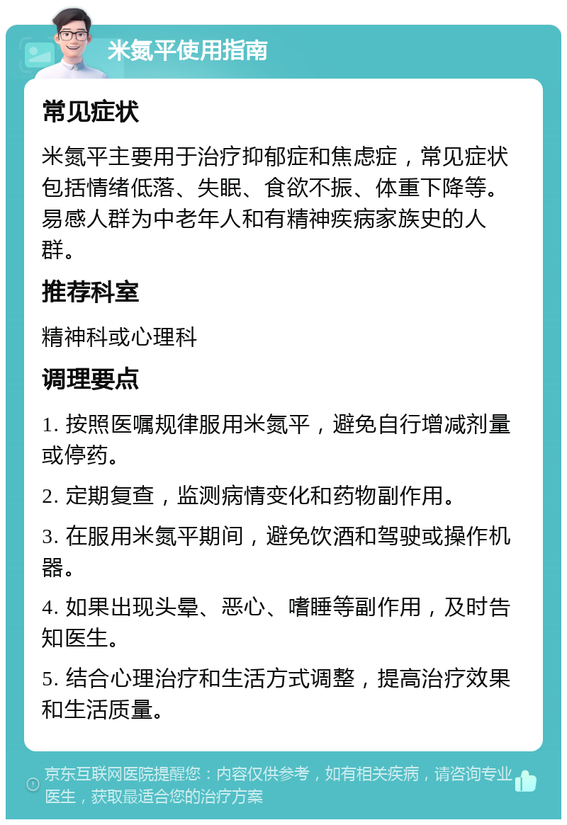 米氮平使用指南 常见症状 米氮平主要用于治疗抑郁症和焦虑症，常见症状包括情绪低落、失眠、食欲不振、体重下降等。易感人群为中老年人和有精神疾病家族史的人群。 推荐科室 精神科或心理科 调理要点 1. 按照医嘱规律服用米氮平，避免自行增减剂量或停药。 2. 定期复查，监测病情变化和药物副作用。 3. 在服用米氮平期间，避免饮酒和驾驶或操作机器。 4. 如果出现头晕、恶心、嗜睡等副作用，及时告知医生。 5. 结合心理治疗和生活方式调整，提高治疗效果和生活质量。