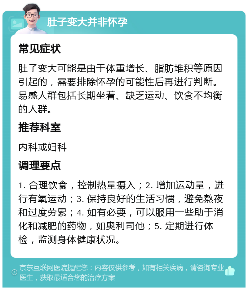 肚子变大并非怀孕 常见症状 肚子变大可能是由于体重增长、脂肪堆积等原因引起的，需要排除怀孕的可能性后再进行判断。易感人群包括长期坐着、缺乏运动、饮食不均衡的人群。 推荐科室 内科或妇科 调理要点 1. 合理饮食，控制热量摄入；2. 增加运动量，进行有氧运动；3. 保持良好的生活习惯，避免熬夜和过度劳累；4. 如有必要，可以服用一些助于消化和减肥的药物，如奥利司他；5. 定期进行体检，监测身体健康状况。