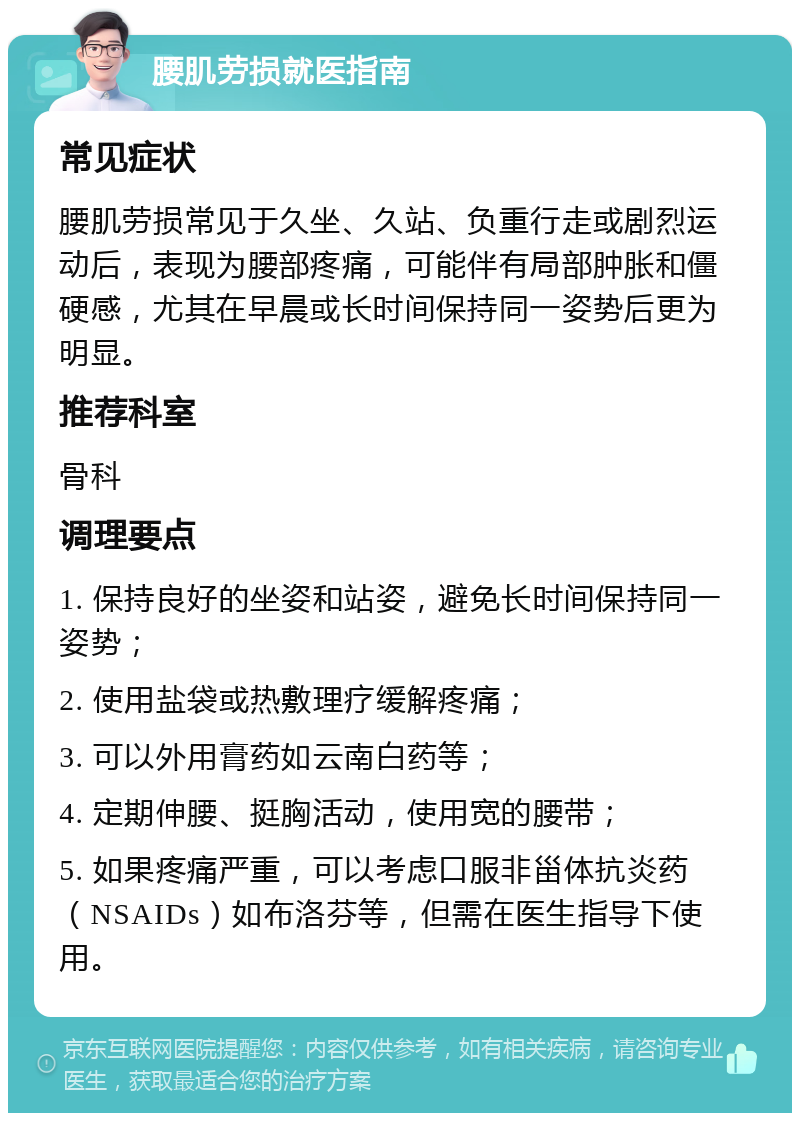 腰肌劳损就医指南 常见症状 腰肌劳损常见于久坐、久站、负重行走或剧烈运动后，表现为腰部疼痛，可能伴有局部肿胀和僵硬感，尤其在早晨或长时间保持同一姿势后更为明显。 推荐科室 骨科 调理要点 1. 保持良好的坐姿和站姿，避免长时间保持同一姿势； 2. 使用盐袋或热敷理疗缓解疼痛； 3. 可以外用膏药如云南白药等； 4. 定期伸腰、挺胸活动，使用宽的腰带； 5. 如果疼痛严重，可以考虑口服非甾体抗炎药（NSAIDs）如布洛芬等，但需在医生指导下使用。