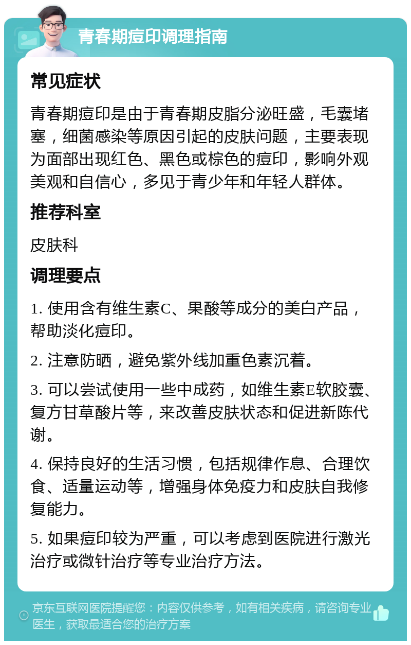 青春期痘印调理指南 常见症状 青春期痘印是由于青春期皮脂分泌旺盛，毛囊堵塞，细菌感染等原因引起的皮肤问题，主要表现为面部出现红色、黑色或棕色的痘印，影响外观美观和自信心，多见于青少年和年轻人群体。 推荐科室 皮肤科 调理要点 1. 使用含有维生素C、果酸等成分的美白产品，帮助淡化痘印。 2. 注意防晒，避免紫外线加重色素沉着。 3. 可以尝试使用一些中成药，如维生素E软胶囊、复方甘草酸片等，来改善皮肤状态和促进新陈代谢。 4. 保持良好的生活习惯，包括规律作息、合理饮食、适量运动等，增强身体免疫力和皮肤自我修复能力。 5. 如果痘印较为严重，可以考虑到医院进行激光治疗或微针治疗等专业治疗方法。