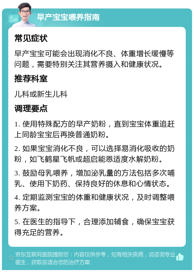 早产宝宝喂养指南 常见症状 早产宝宝可能会出现消化不良、体重增长缓慢等问题，需要特别关注其营养摄入和健康状况。 推荐科室 儿科或新生儿科 调理要点 1. 使用特殊配方的早产奶粉，直到宝宝体重追赶上同龄宝宝后再换普通奶粉。 2. 如果宝宝消化不良，可以选择易消化吸收的奶粉，如飞鹤星飞帆或超启能恩适度水解奶粉。 3. 鼓励母乳喂养，增加泌乳量的方法包括多次哺乳、使用下奶药、保持良好的休息和心情状态。 4. 定期监测宝宝的体重和健康状况，及时调整喂养方案。 5. 在医生的指导下，合理添加辅食，确保宝宝获得充足的营养。