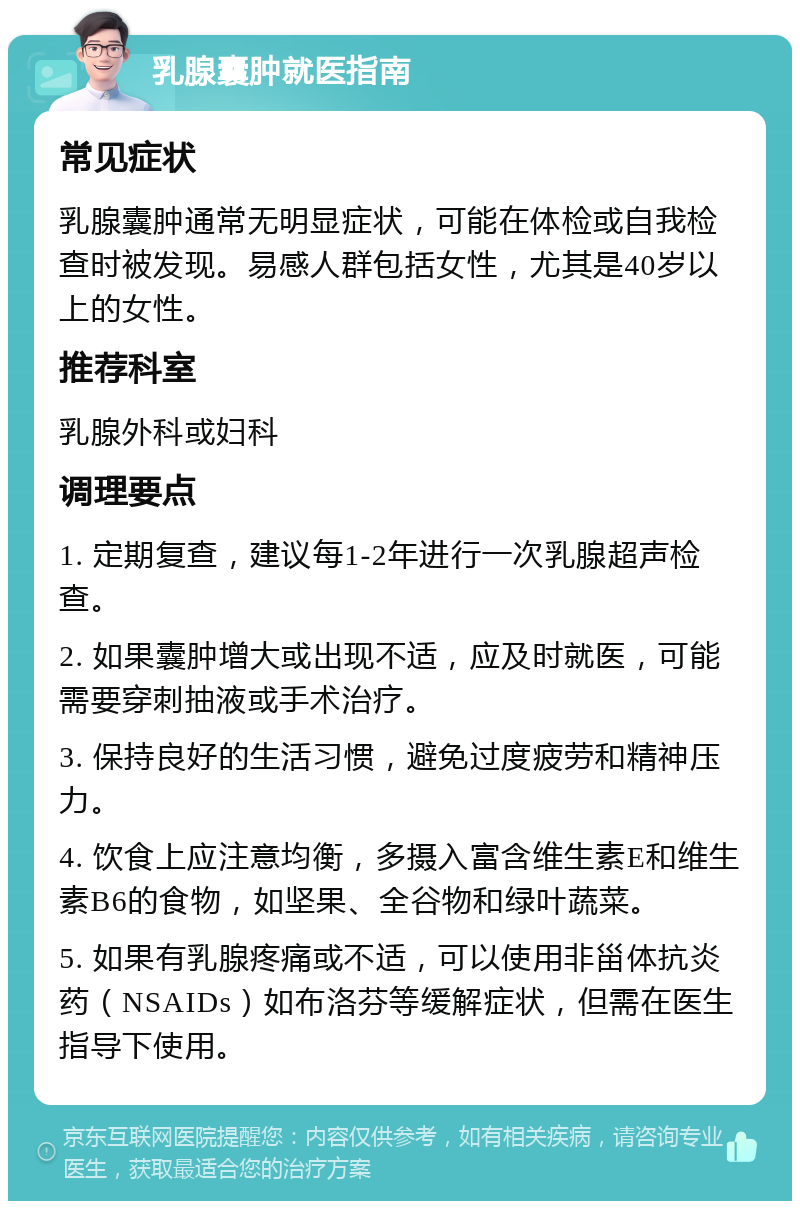 乳腺囊肿就医指南 常见症状 乳腺囊肿通常无明显症状，可能在体检或自我检查时被发现。易感人群包括女性，尤其是40岁以上的女性。 推荐科室 乳腺外科或妇科 调理要点 1. 定期复查，建议每1-2年进行一次乳腺超声检查。 2. 如果囊肿增大或出现不适，应及时就医，可能需要穿刺抽液或手术治疗。 3. 保持良好的生活习惯，避免过度疲劳和精神压力。 4. 饮食上应注意均衡，多摄入富含维生素E和维生素B6的食物，如坚果、全谷物和绿叶蔬菜。 5. 如果有乳腺疼痛或不适，可以使用非甾体抗炎药（NSAIDs）如布洛芬等缓解症状，但需在医生指导下使用。